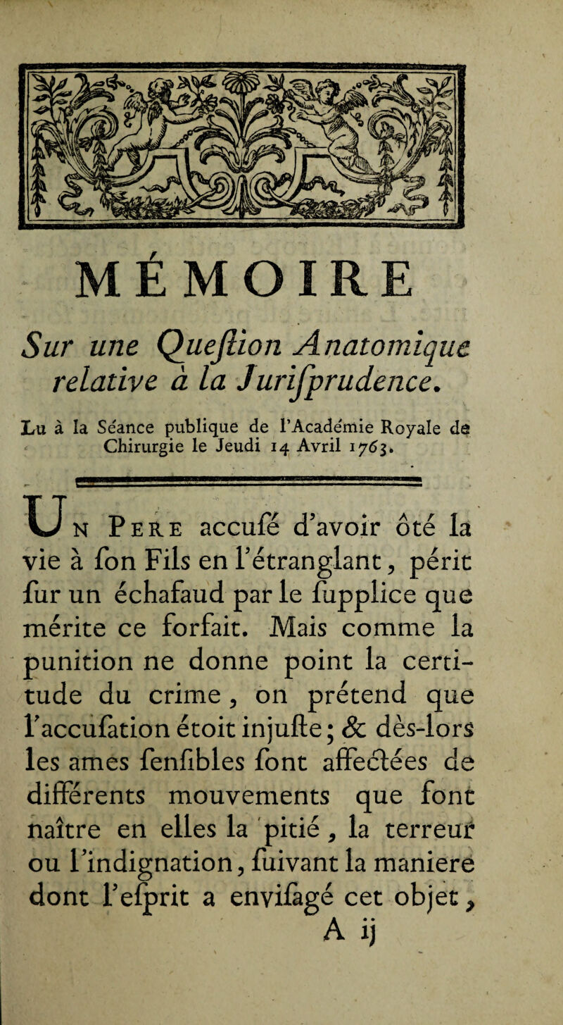 Sur une Quejiion Anatomique relative à la Jurifprudence. Lu à la Séance publique de l’Académie Royale de Chirurgie le Jeudi 14 Avril 1763» u N Pere accufé d’avoir ôté la vie à fon Fils en l’étranglant, périt fur un échafaud par le fupplice que mérite ce forfait. Mais comme la punition ne donne point la certi¬ tude du crime, on prétend que l’accufàtion étoit injufte ; & dès-lors les âmes fenfibles font affectées de différents mouvements que font naître en elles la pitié, la terreur ou l’indignation, fuivant la maniéré dont l’efprit a envifagé cet objet,