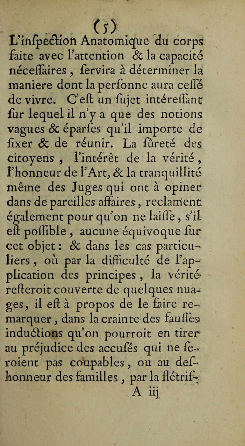 ... , . Cî) . L’infpectiofi Anatomique du corps faite avec l’attention & la capacité néceflàires , fervira à déterminer la maniéré dont la perfonne aura celle de vivre. C’eft un fujet intéreiîànt fur lequel il n’y a que des notions vagues & éparfes qu’il importe de fixer & de réunir. La fûreté des citoyens , l’intérêt de la vérité, l’honneur de l’Art, & la tranquillité même des Juges qui ont à opiner dans de pareilles affaires, reclament également pour qu’on ne laiffe, s’il eft poffible , aucune équivoque fur cet objet : 8c dans les cas particu¬ liers , où par la difficulté de l’ap¬ plication des principes , la vérité' refteroit couverte de quelques nua¬ ges, il eft à propos de le faire re¬ marquer, dans la crainte des faudra induéfions qu’on pourroit en tirer au préjudice des accufés qui ne fe- roient pas coupables, ou au défi- honneur des familles, par la flétrif-