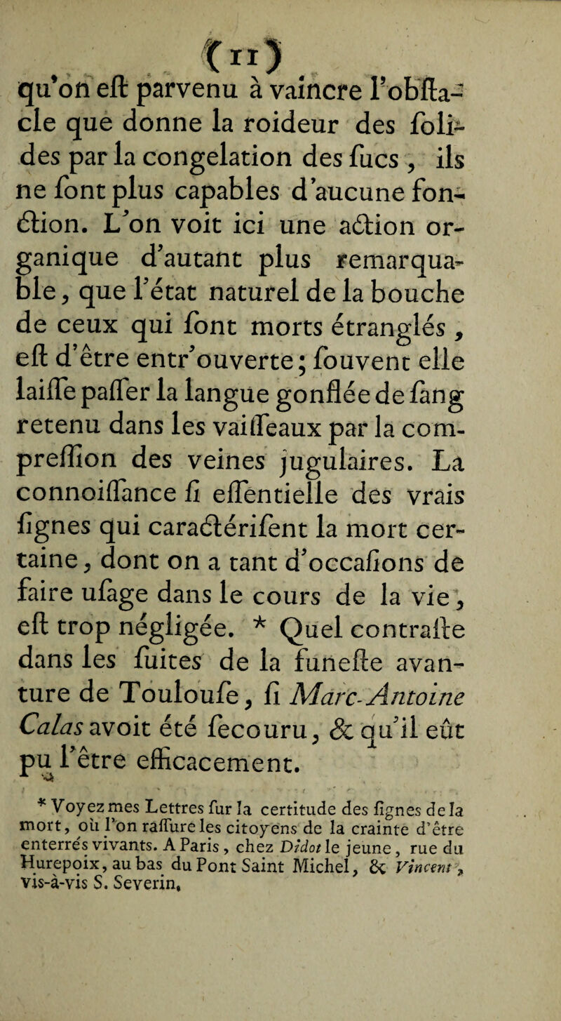 qu’on eft parvenu à vaincre l’obfta- cle que donne la roideur des foli- des par la congélation des fucs , ils ne font plus capables d’aucune fon- étion. L’on voit ici une aétion or¬ ganique d’autant plus remarqua¬ ble , que l’état naturel de la bouche de ceux qui font morts étranglés , eft d’ être entr’ouverte; fouvent elle laifte palier la langue gonflée de fàng retenu dans les vaifleaux par la cora- preftion des veines jugulaires. La connoilTance fl eflentielle des vrais Agnes qui caraélérifent la mort cer¬ taine , dont on a tant d’occafions de faire ulàge dans le cours de la vie, eft trop négligée. * Quel contrafte dans les fuites de la funefte avan- ture de Touloufe, fi Marc-Antoine Calas avoit été fecouru, & qu’il eût pu l’être efficacement. * Voyez mes Lettres fur la certitude des lignes deîa mort, ou l’on raflureles citoyens de la crainte d’être enterrés vivants. A Paris, chez Didot le jeune, rue du Hurepoix,aubas duPont Saint Michel, & Vincent , vis-à-vis S. Severin,