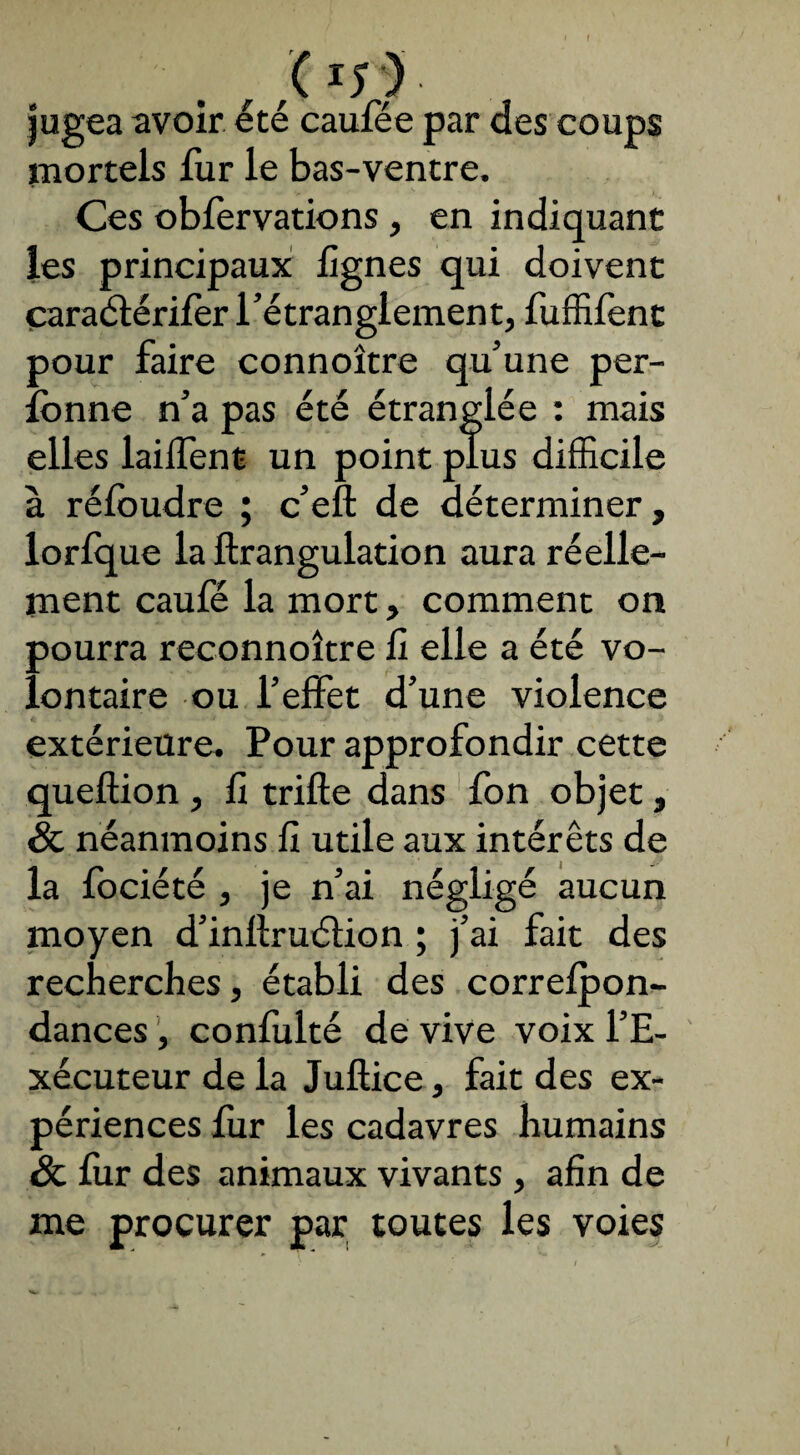 f ,,( rr>- jugea avoir été caulee par des coups mortels fur le bas-ventre. Ces obfervations , en indiquant les principaux lignes qui doivent caraélérifer l’étranglement, fuffifent pour faire connoître qu’une per- îonne n’a pas été étranglée : mais elles lailfent un point plus difficile à réloudre ; c’eft de déterminer, lorfque la ftrangulation aura réelle¬ ment caufé la mort, comment on pourra reconnoître fi elle a été vo¬ lontaire ou l’effet d’une violence extérieure. Pour approfondir cette queftion , fi trille dans fon objet, & néanmoins fi utile aux intérêts de la fociété , je n’ai négligé aucun moyen d’inllruétion ; j’ai fait des recherches, établi des correlpon- dances, confulté de vive voix l’E¬ xécuteur de la Jullice, fait des ex¬ périences fur les cadavres humains ôc fur des animaux vivants , afin de me procurer par toutes les voies