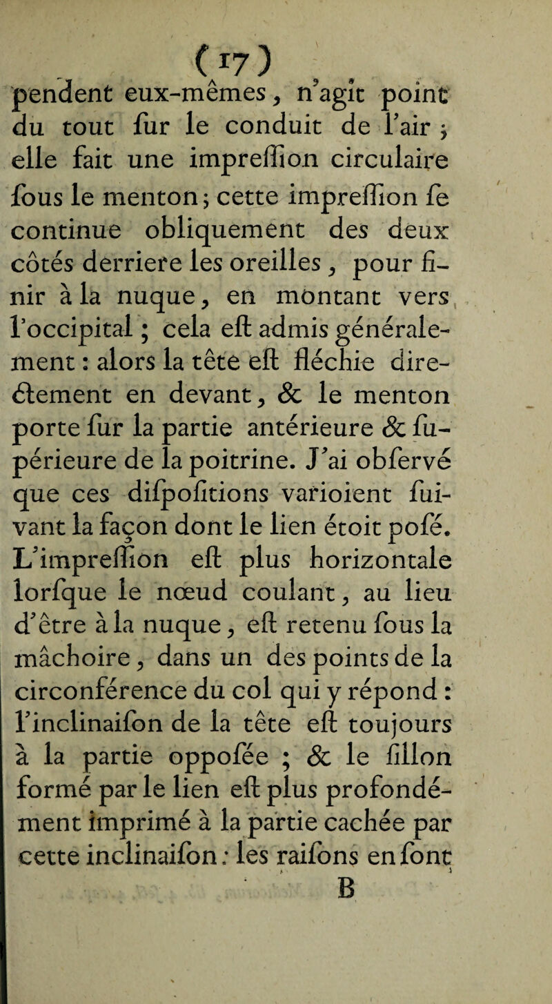 (A17) pendent eux-mêmes, n'agît point du tout fur le conduit de l’air j elle fait une impreffion circulaire fous le menton -, cette impreffion fe continue obliquement des deux côtés derrière les oreilles, pour fi¬ nir à la nuque, en montant vers l’occipital ; cela eft admis générale¬ ment : alors la tête eft fléchie dire¬ ctement en devant, & le menton porte fur la partie antérieure 8c fu- périeure de la poitrine. J’ai obfervé que ces difpofitions varioient fui- vant la façon dont le lien étoit pofé. L’impreflton eft plus horizontale lorfque le nœud coulant, au lieu d’être à la nuque, eft retenu fous la mâchoire, dans un des points de la circonférence du col qui y répond : l’inclinaifon de la tête eft toujours à la partie oppofee ; & le fillon formé par le lien eft plus profondé¬ ment imprimé à la partie cachée par cette inclinaifon ; les raifons en font * j B