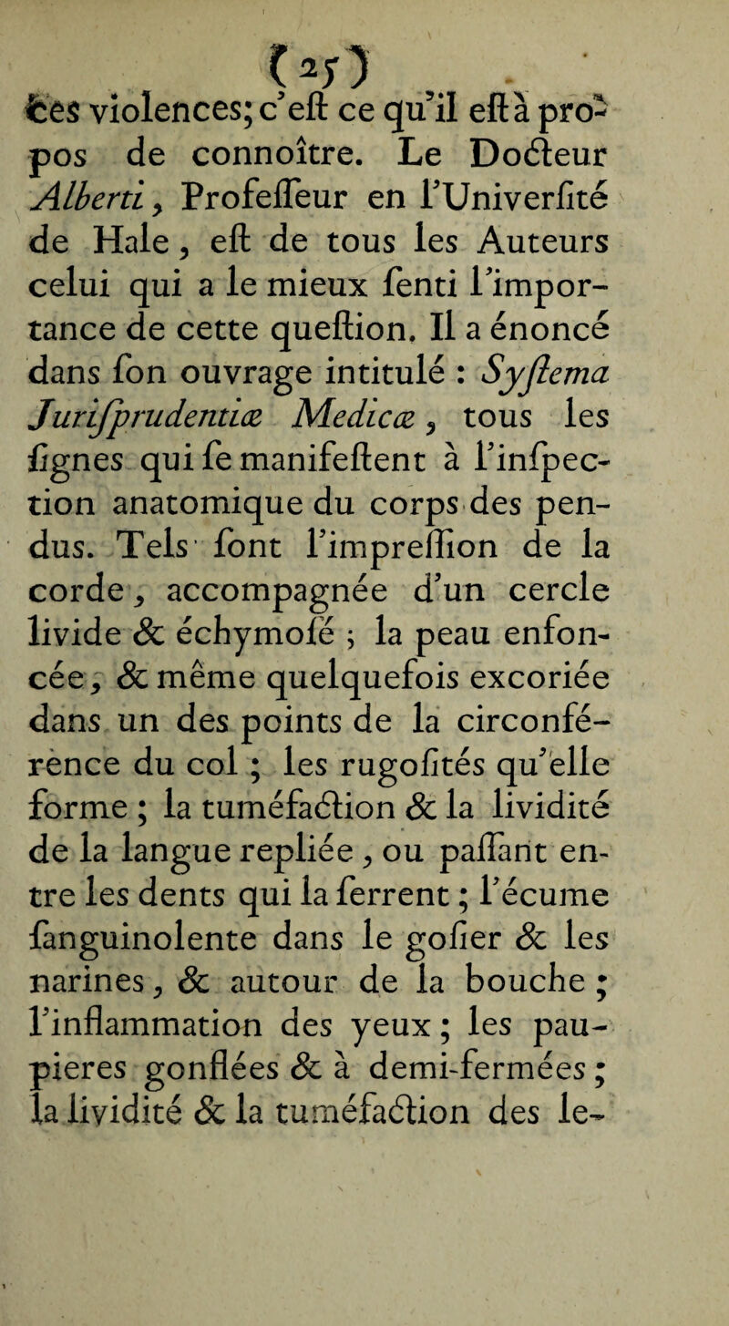 ç*r) • lies violences; c eft ce qu il eft à pro¬ pos de connoître. Le Doéleur Alberti, Profeffeur en l’Univerfité de Haie, eft de tous les Auteurs celui qui a le mieux fenti l’impor¬ tance de cette queftion. Il a énoncé dans fon ouvrage intitulé : Syflema Jurijprudentiœ Medicæ, tous les lignes qui fe manifeftent à l’infpec- tion anatomique du corps des pen¬ dus. Tels font l’impreflion de la corde, accompagnée d’un cercle livide Sc échymoië ; la peau enfon¬ cée , Sc même quelquefois excoriée dans un des points de la circonfé¬ rence du col ; les rugofités qu’elle forme ; la tuméfaélion Sc la lividité de la langue repliée, ou paifant en¬ tre les dents qui la ferrent ; l’écume fanguinolente dans le gofier Sc les narines, Sc autour de la bouche ; l’inflammation des yeux ; les pau¬ pières gonflées Sc à demi-fermées ; la lividité Sc la tuméfaélion des le-