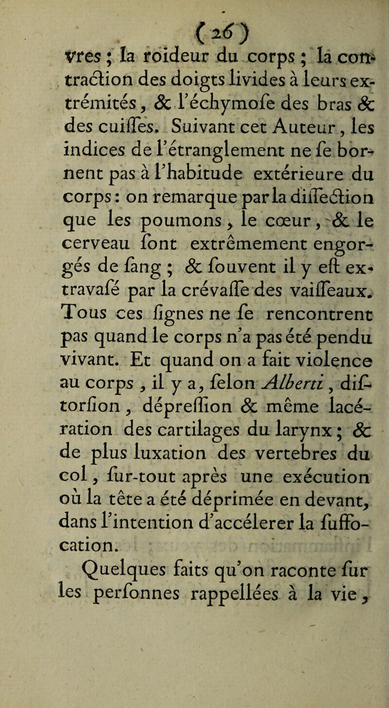 < 25 ) vres ; la roideur du corps ; la con4 traélion des doigts livides à leurs ex¬ trémités, & Téchymofe des bras & des cuifles. Suivant cet Auteur, les indices de l’étranglement nefe bor¬ nent pas à l’habitude extérieure du corps : on remarque parla diiîeélion que les poumons le cœur, Sc le cerveau font extrêmement engor¬ gés de làng ; <& fouvent il y eft ex- travafé par la crévalïe des vaiffeaux. Tous ces lignes ne le rencontrent pas quand le corps n’a pas été pendu vivant. Et quand on a fait violence au corps , il y a, lelon Alberti, di£ torlîon, dépreffion & même lacé¬ ration des cartilages du larynx ; 8c de plus luxation des vertebres du col, fur-tout après une exécution où la tête a été déprimée en devant, dans l’intention d’accélérer la fuffo- cation. Quelques faits qu’on raconte fur les perfonnes rappellées à la vie ,