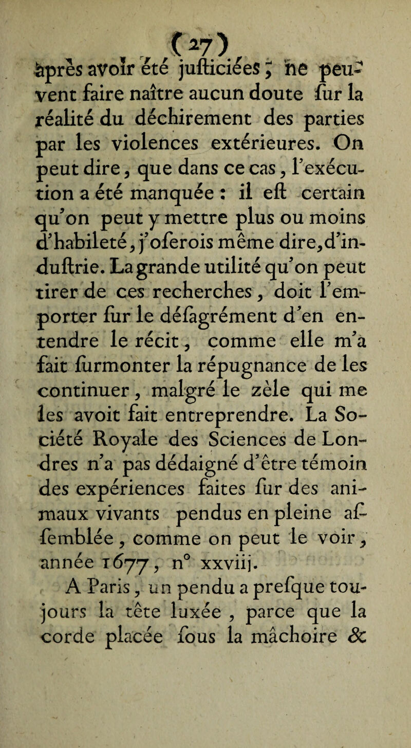 . . , r t>7) âpres avoir été jufticiées , ne peu¬ vent faire naître aucun doute fur la réalité du déchirement des parties par les violences extérieures. On peut dire, que dans ce cas, l’exécu¬ tion a été manquée : il eft certain qu’on peut y mettre plus ou moins d’habileté, j’oferois même dire,d’in- duftrie. La grande utilité qu’on peut tirer de ces recherches, doit l’em¬ porter fur le délâgrément d’en en¬ tendre le récit, comme elle m’a fait lùrmonter la répugnance de les continuer , malgré le zèle qui me les avoit fait entreprendre. La So¬ ciété Royale des Sciences de Lon¬ dres n’a pas dédaigné d’être témoin des expériences faites fur des ani¬ maux vivants pendus en pleine af femblée , comme on peut le voir, année 1677, n° xxviij. A Paris, un pendu a prefque tou¬ jours la tête luxée , parce que la corde placée fous la mâchoire &