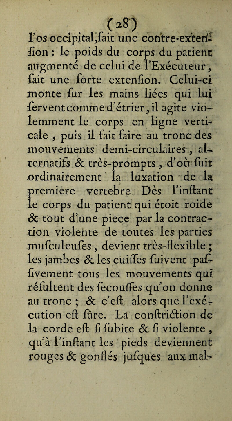 . <2S) 1 os occipital,fait une contre-exteri- lion : le poids du corps du patient augmenté de celui de l’Exécuteur, fait une forte extenfîon. Celui-ci monte fur les mains liées qui lui fervent comme d’étrier, il agite vio¬ lemment le corps en ligne verti¬ cale , puis il fait faire au tronc des mouvements demi-circulaires, al¬ ternatifs 8c très-prompts , d’où fuit ordinairement la luxation de la première vertebre Dès l’inftant le corps du patient qui étoit roide 8c tout d’une piece par la contrac¬ tion violente de toutes les parties mulculeufes, devient très-flexible ; les jambes 8c les cuiifes fuivent paf- livement tous les mouvements qui rélùltent des fecouifes qu’on donne au tronc ; 8c c’eft alors que l’exér cution eft lùre. La conftriétion de la corde eft fi fubite 8c fi violente , qu’à l’inftant les pieds deviennent rouges 8c gonflés jufques aux mal-