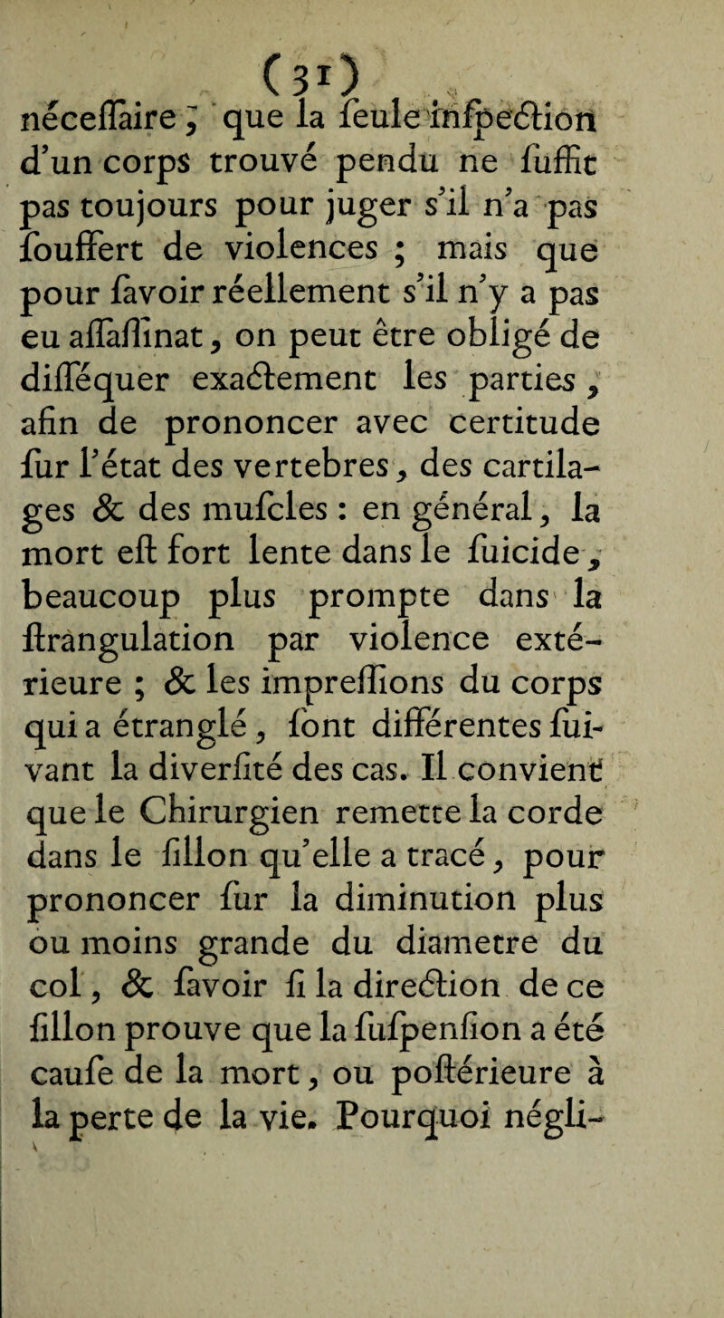 nécefîàire ; que la feule rrifpeéHon d’un corps trouvé pendu ne fuffit pas toujours pour juger s’il n’a pas îbuffert de violences ; mais que pour lavoir réellement s’il n’y a pas eu aflàflinat, on peut être obligé de dilféquer exaélement les parties , afin de prononcer avec certitude fur l’état des vertebres, des cartila¬ ges & des mufcles : en général, la mort eft fort lente dans le fuicide , beaucoup plus prompte dans la firangulation par violence exté¬ rieure ; & les impreffions du corps qui a étranglé, font différentes lui- vant la diverlité des cas. Il convient! que le Chirurgien remette la corde dans le fillon qu’elle a tracé, pour prononcer fur la diminution plus ou moins grande du diamètre du col, & favoir fi la direétion de ce fillon prouve que la fufpenfxon a été caufe de la mort, ou poftérieure à la perte de la vie. Pourquoi négli-