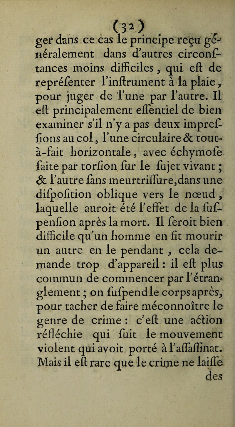 ger dans ce cas le principe reçu gé¬ néralement dans d’autres circons¬ tances moins difficiles, qui eft de repréfenter l’inftrument à la plaie, pour juger de l’une par l’autre. Il eft principalement effentiel de bien examiner s’il n’y a pas deux impreS lions au col, l’une circulaire Sc tout- à-fait horizontale, avec échymoSe faite par torlîon Sur le Sujet vivant ; Sc l’autre làns meurtriflure,dans une dilpofttion oblique vers le nœud , laquelle auroit été l’effet de la fuS- penlîon après la mort. Il Seroit bien difficile qu’un homme en lit mourir un autre en le pendant , cela de¬ mande trop d’appareil : il eft plus commun de commencer par l’étran¬ glement ; on Stipendie corps après, pour tacher de faire méconnoître le genre de crime : c’eft une aétion réfléchie qui Suit le mouvement violent qui avoit porté à l’aflàflînat. Mais il eft rare que le criijie ne laiffe des