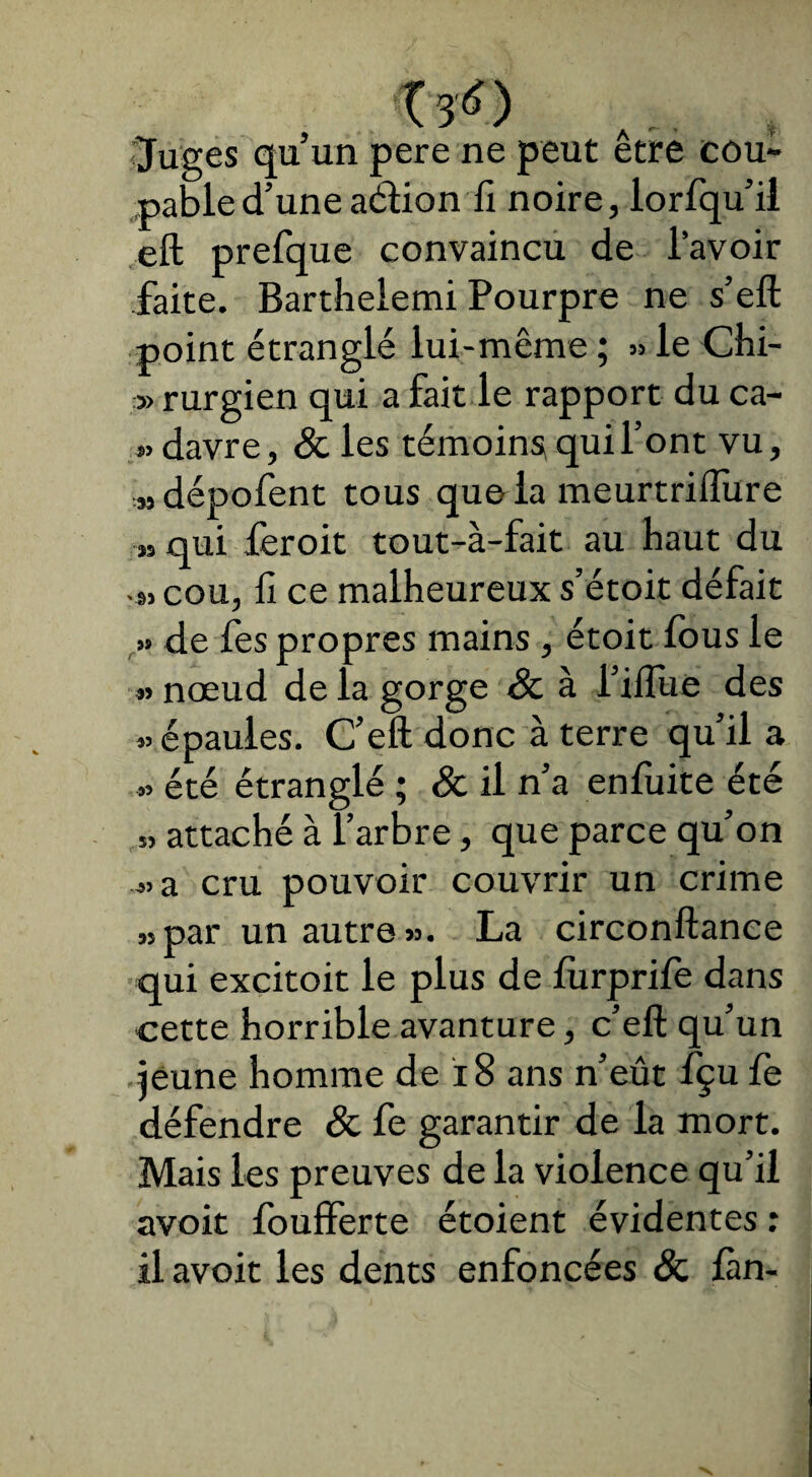 Juges qu’un pere ne peut être cou¬ pable d’une aét ion fi noire, lorfqu’il eft prefque convaincu de lavoir faite. Bartheiemi Pourpre ne s’eft point étranglé lui-même ; » le Chi- » rurgien qui a fait le rapport du ca- «davre, & les témoins qui l’ont vu, »dépofent tous que la meurtriffure ■» qui feroit tout-à-fait au haut du -s, cou, li ce malheureux s’étoit défait » de fes propres mains , étoit fous le « nœud de la gorge & à l’ifliie des «épaules. C’eft donc à terre qu’il a » été étranglé ; & il n’a enfuite été » attaché à l’arbre, que parce qu’on «a cru pouvoir couvrir un crime „par un autre ». La circonftance qui excitoit le plus de lùrprife dans cette horrible avanture, c’eft qu’un jeune homme de 18 ans n’eût fçu fe défendre & fe garantir de la mort. Mais les preuves de la violence qu’il avoit foufferte étoient évidentes : il avoit les dents enfoncées & fan-
