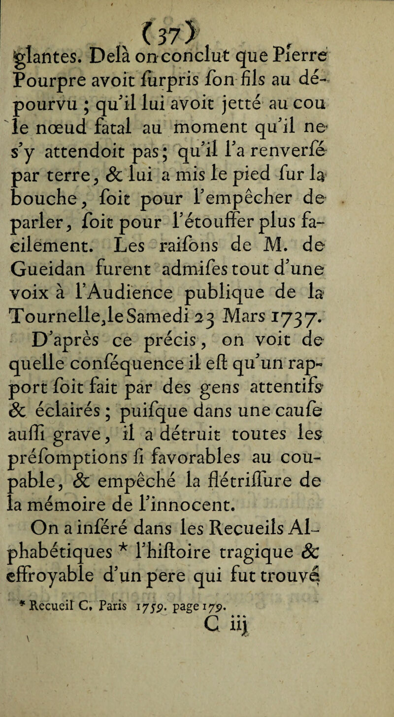 f . (37> plantes. Delà on conclut que Pierre Pourpre avoit furpris fon fils au dé¬ pourvu ; qu'il lui avoit jette au cou le nœud fatal au moment qu’il ne- s’y attendoit pas; qu’il l’a renverfé par terre, Sc lui a mis le pied fur la bouche, foit pour l’empêcher de parler, foit pour l’étouffer plus fa¬ cilement. Les raifons de M. de Gueidan furent admifes tout d’une voix à l’Audience publique de la Tournelle,leSamedi 23 Mars 1737. D’après ce précis , on voit de quelle conféquence il eft qu’un rap¬ port foit fait par des gens attentifs? Sc éclairés ; puifque dans une caufe auffi grave, il a détruit toutes les préemptions fi favorables au cou¬ pable, Sc empêché la flétriffure de ..a mémoire de l’innocent. On a inféré dans les Recueils Al¬ phabétiques * l’hiftoire tragique Sc effroyable d’un pere qui fut trouve * Recueil C» Paris 175p. page 17p. G iij