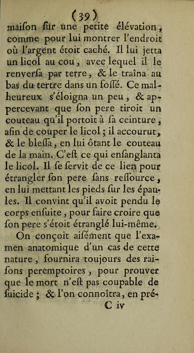 inaifon fur une petite élévation, comme pour lui montrer l’endroit où l’argent étoit caché. Il lui jetta un licol au cou, avec lequel il le renveffà par terre, & le traîna au bas du tertre dans un folle. Ce mal- . ' \ * • - ^ heureux s’éloigna un peu , &ap- percevant que fon pere droit un couteau qu’il portoit à fa ceinture, afin de couper le licol ; il accourut, & le blellà, en lui ôtant le couteau de la main. C’efl: ce qui enfànglanta le licol. Il fe fervit de ce lien pour étrangler fon pere làns reffource, en lui mettant les pieds fur les épau¬ les. Il convint qu’il avoit pendu le corps enfuite, pour faire croire que fon pere s’étoit étranglé lui-même. On conçoit aifément que l’exa¬ men anatomique d’un cas de cette nature , fournira toujours des rai- fons peremptoires , pour prouver que le mort n’eft pas coupable de fuicide ; & l’on connaîtra, en pré-