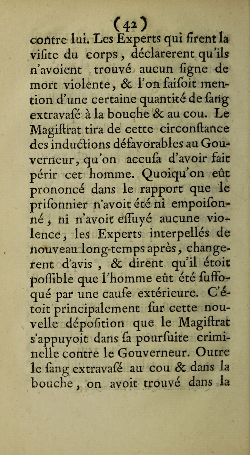 contre lui. Les Experts qui firent la vifite du corps , déclarèrent qu’ils n’avoient trouvé aucun figne de mort violente, & l’onfaifoit men¬ tion d’une certaine quantité de fang extràvafé à la bouche & au cou. Le Magiftrat tira de cette circonftance des inductions défavorables au Gou¬ verneur, qu’on accula d’avoir fait périr cet homme. Quoiqu’on eût prononcé dans le rapport que le prifonnier n’avoit été ni empoilon- né, ni n’avoit effuyé aucune vio¬ lence, les Experts interpellés de nouveau long-temps après, changè¬ rent d avis , & dirent qu’il étoit poflible que l’homme eût été fuffo- qué par une caufe extérieure. C’é- toit principalement fur cette nou¬ velle dépofition que le Magiftrat s’appuyoit dans fa pourluite crimi¬ nelle contre le Gouverneur. Outre le làng extravafé au cou 8c dans la bouche, on avoit trouvé dans la