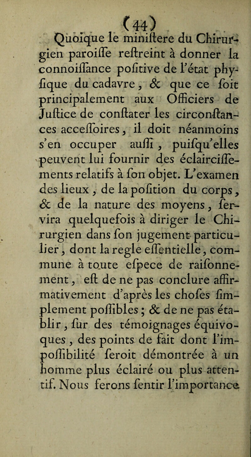 Ch) ... Quoique le miniftere du Chirur¬ gien paroilîe reftreint à donner la connoiflance polîtive de l’état phy- fique du cadavre, & que ce foit principalement aux Officiers de Juftice de conftater les circonftan- ces acceffoires, il doit néanmoins s’en occuper auffii , puifqu’elles peuvent lui fournir des éclairciiîe- ments relatifs à fon objet. L’examen des lieux , de la pofition du corps, & de la nature des moyens, fer- vira quelquefois à diriger le Chi¬ rurgien dans fon jugement particu¬ lier , dont la réglé effentielle, com¬ mune à to.ute elpece de rayonne¬ ment , eft de ne pas conclure affir¬ mativement d’après les chofes Am¬ plement poffibles ; & de ne pas éta¬ blir , fur des témoignages équivo¬ ques , des points de fait dont l’im- polTibilité feroit démontrée à un homme plus éclairé ou plus atten¬ tif. Nous ferons fentir l’importance