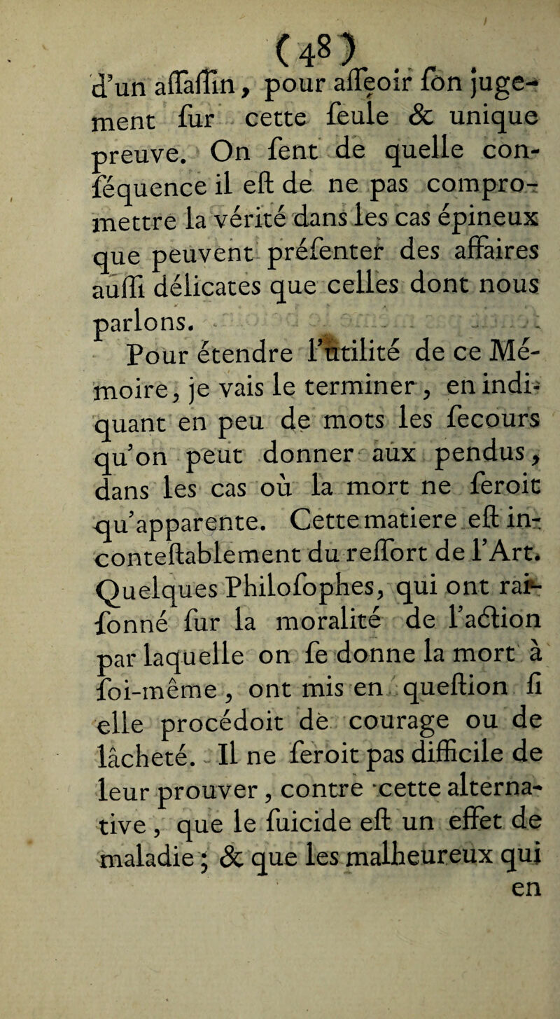 (4»} d’un alfaffîn, pour afleoir ion juge¬ ment fur cette feule & unique preuve. On fent de quelle con- féquence il eft de ne pas compro¬ mettre la vérité dans les cas épineux que peuvent préfenter des affaires auffï délicates que celles dont nous parlons. . ; Pour étendre Futilité de ce Mé¬ moire, je vais le terminer , en indi- quant en peu de mots les fecours qu’on peut donner aux pendus, dans les cas où la mort ne feroit qu’apparente. Cette matière eft in- conteftablement du reifort de l’Art. Quelques Philofophes, qui ont rar- fonné fur la moralité de l’aétion par laquelle on fe donne la mort à foi-même , ont mis en queftion il elle procédoit dé courage ou de lâcheté. Il ne feroit pas difficile de leur prouver, contre -cette alterna¬ tive , que le fuicide eft un effet de maladie ; & que les malheureux qui en