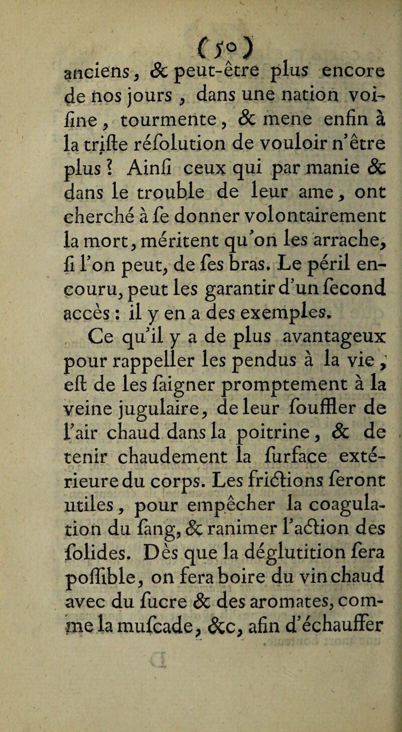 o?> anciens, & peut-être plus encore de nos jours , dans une nation voi- fine , tourmente , & mene enfin à la trifte rébolution de vouloir n’être - ê plus l Ainfi ceux qui par manie Sc dans le trouble de leur ame, ont cherché à be donner volontairement la mort, méritent qu’on les arrache, fi l’on peut, de Tes bras. Le péril en¬ couru, peut les garantir d’un fécond accès : il y en a des exemples. Ce qu’il y a de plus avantageux pour rappeller les pendus à la vie eft de les baigner promptement à la veine jugulaire, de leur fouffler de l’air chaud dans la poitrine, & de tenir chaudement la burface exté¬ rieure du corps. Les friétions feront utiles, pour empêcher la coagula¬ tion du fàng, Sc ranimer l’aétion des bolides. D ès que la déglutition bera poflible, on fera boire du vin chaud avec du bucre Sc des aromates, com¬ me la mubcade, Scc, afin d’échauffer