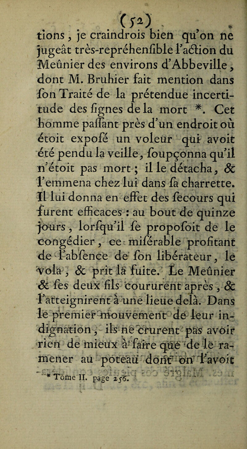 . , * t’ions, je craindrois bien qu’on ne jugeât très-repréhenfible l’aélion du Meûnier des environs d’Abbeville, dont M. Brubier fait mention dans fon Traité de la prétendue incerti¬ tude des lignes de la mort *. Cet homme palîant près d’un endroit où étoit expofé un voleur qui avoit été pendu la veille, Ibupçonna qu’il n’étoit pas mort ; il le détacha, Sc l’emmena chez lui dans fa charrette. ■Il lui donna en effet des fecours qui furent efficaces : au bout de quinze jours, lorfqu’il fe propofoit de le congédier, ce miférable profitant de - l’abfence de Ion libérateur, lé vola , Sc prit 1§ fuite.: Le Meunier Sc fes deux fils coururent après , Sc l’atteignirent à une lieue delà. Dans le premier mouvement de leur in¬ dignation, ils ne crurent pas avoir rien de mieux àf'faire que de lé ra¬ mener au poteau doiîf bn Tavoit * Tonie II. page 2fjoi r C '