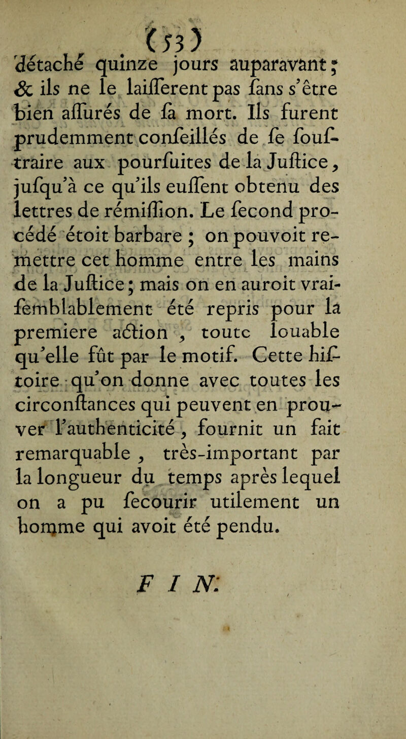 détaché quinze jours auparavant; & ils ne le laiflerent pas làns s’être bien allurés de là mort. Ils furent prudemment conleillés de le fouf* traire aux pourfuites de la Juftice, jufqu’à ce qu’ils eulïent obtenu des lettres de rémiffion. Le fécond pro¬ cédé étoit barbare ; on pouvoit re¬ mettre cet homme entre les mains de la Juftice ; mais on en auroit vrai- femblablement été repris pour la première aétion , toute louable qu’elle fût par le motif. Cette his¬ toire qu’on donne avec toutes les circonftances qui peuvent en prou¬ ver l’authenticité , fournit un fait remarquable , très-important par la longueur du temps après lequel on a pu fecourir utilement un honjme qui avoit été pendu. F I N: