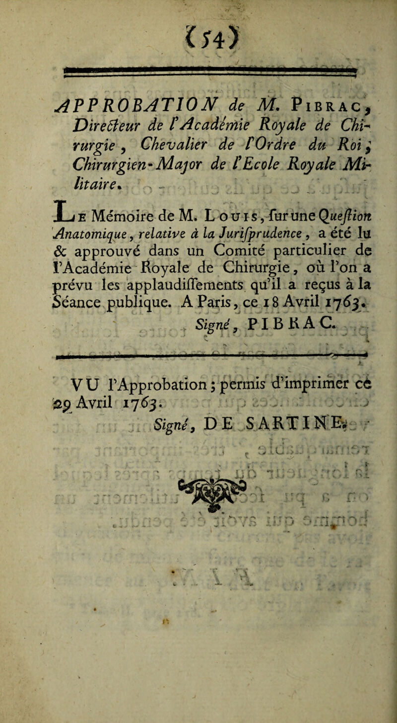 Directeur de l’Académie Royale de Chï- rurgie , Chevalier de f Ordre du Roi $ Chirurgien-Major de /’Ecole Royale Mi¬ litaire• JLje Mémoire de M. L ouïs, fur une Queflion Anatomique, relative à la Jurifprudence , a été lu 8c approuvé dans un Comité particulier de l’Académie Royale de Chirurgie, où l’on a prévu les applaudiflements qu’il a reçus à la Séance publique. A Paris, ce 18 Avril 1763+ Signé, PIB R A C« M * - v. - j ^ 9k> - - - - ' --^-- - - - ---* ' — '*■*“' * A. VU l’Approbation ; permis d’imprimer et Avril 17 63 . Signé, DE S ART IN Ey n