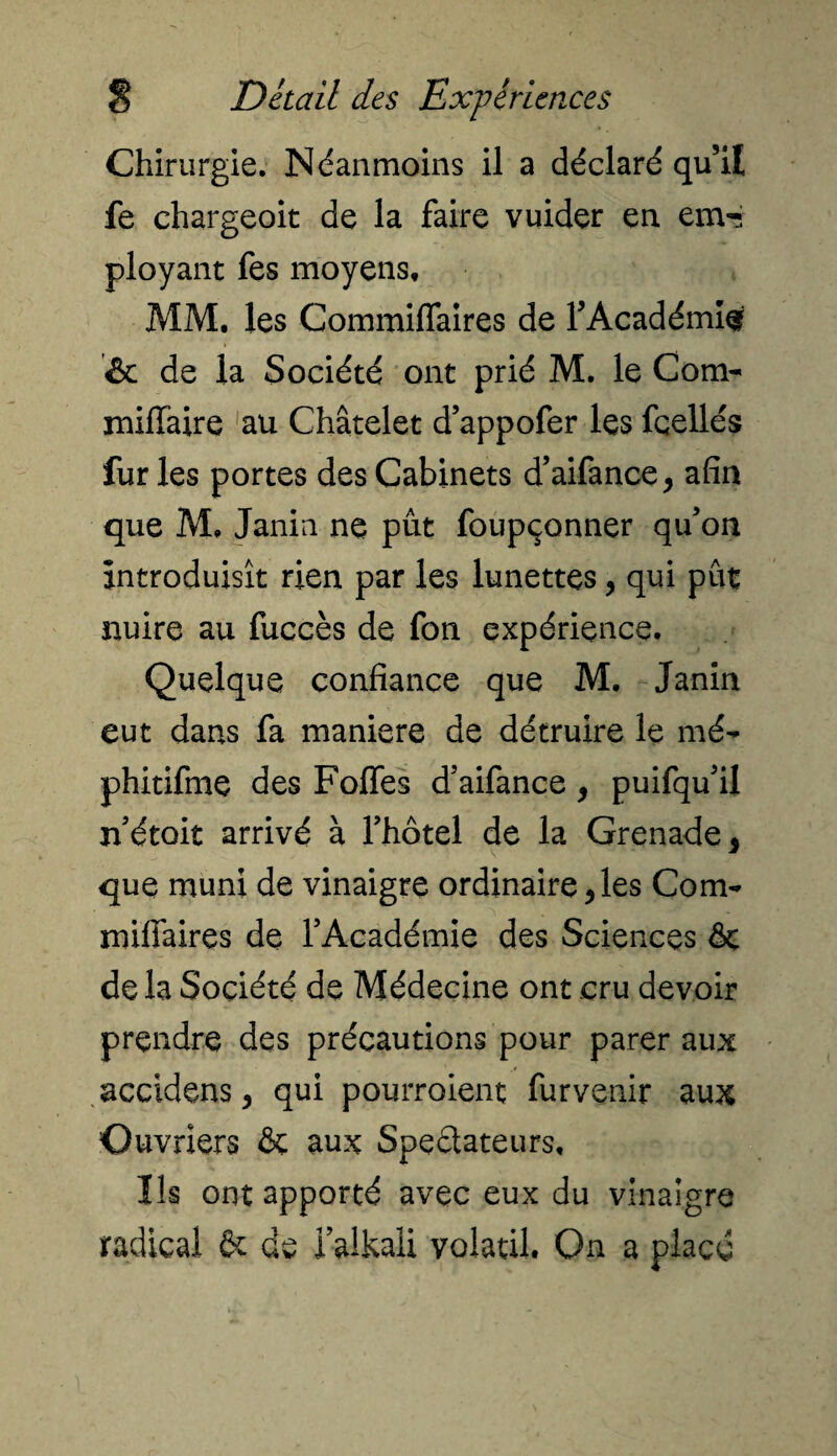 Chirurgie. Néanmoins il a déclaré qu’il fe chargeoit de la faire vuider en em-i ployant fes moyens, MM, les Commiffaires de FAcadémis » 6 de la Société ont prié M. le Corn- miffaire au Châtelet d’appofer les fçellés furies portes des Cabinets d’aifance, afin que M, Janin ne pût foupçonner qu’on introduisît rien par les lunettes, qui put nuire au fuccès de fon expérience. Quelque confiance que M. Janin eut dans fa maniéré de détruire le mé- phitifme des Foffes d’aifance, puifqu’il n’étoit arrivé à l’hôtel de la Grenade 5 que muni de vinaigre ordinaire,les Com¬ miffaires de l’Académie des Sciences & delà Société de Médecine ont cru devoir prendre des précautions pour parer aux accidens, qui pourraient furvenir aux Ouvriers & aux Spectateurs, Ils ont apporté avec eux du vinaigre radical & de ialkali volatil. On a placé