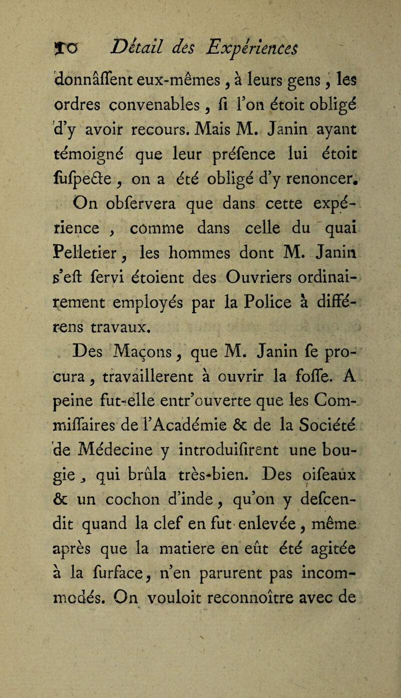 donnâffent eux-mêmes, à leurs gens, les ordres convenables, fi Ton étoit obligé d’y avoir recours. Mais M. Janin ayant témoigné que leur préfence lui étoit liifpeâe , on a été obligé d’y renoncer. On obfervera que dans cette expé¬ rience , comme dans celle du quai Pelletier, les hommes dont M. Janin s’eft fervi étoient des Ouvriers ordinai¬ rement employés par la Police à diffé- rens travaux. Des Maçons, que M. Janin fe pro¬ cura y travaillèrent à ouvrir la fofle. A peine fut-elle entrouverte que les Com- miffaires de l’Académie & de la Société de Médecine y introduifirent une bou¬ gie „ qui brûla très-bien. Des oifeaux & un cochon d’inde, qu’on y defcen- dit quand la clef en fut* enlevée , même après que la matière en eût été agitée à la furface, n’en parurent pas incom¬ modés. On vouloit reconnoître avec de