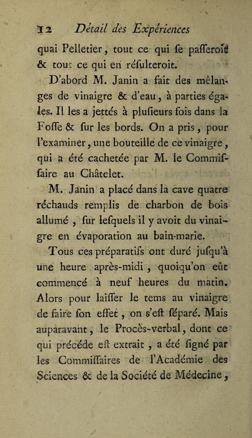 quai Pelletier, tout ce qui fe pafferohf ôc tout ce qui en réfulteroit. D’abord M. Janin a fait des mélan¬ ges de vinaigre & d’eau, à parties éga¬ les. Il les a jettés à plufieurs fois dans la Foffe & fur les bords. On a pris, pour l’examiner, une bouteille de ce vinaigre, qui a été cachetée par M. le Commif- faire au Châtelet. M. Janin a placé dans la cave quatre réchauds remplis de charbon de bois allumé , fur lefquels il y avoit du vinai¬ gre en évaporation au bain-marie. Tous ces préparatifs ont duré jufqu’à une heure après-midi , quoiqu’on eût commencé à neuf heures du matin. Alors pour laiffer le tems au vinaigre de faire fon effet, on s’eft féparé. Mais auparavant, le Procès-verbal, dont ce qui précédé efî extrait , a été ligné par les Commiffaires de l’Académie des