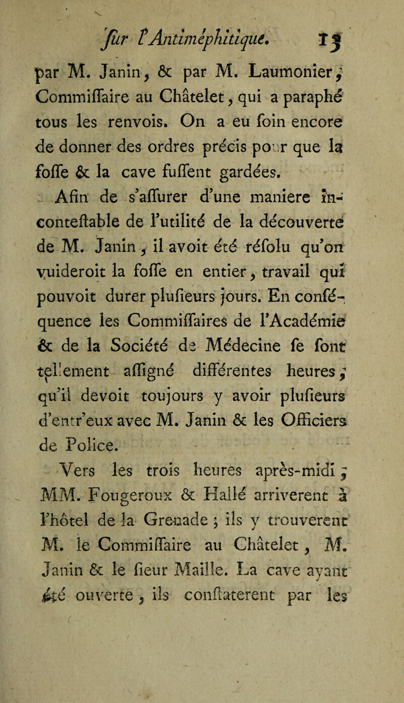 V fur îAntimephitique. 11 - ~j par M. Janin > ôc par M. Laumonier; Commiffaire au Châtelet qui a paraphé tous les renvois. On a eu foin encore de donner des ordres précis po :r que la foffe & la cave fuffent gardées. Afin de s’affurer d’une maniéré în- conteftable de l’utilité de la découverte de M. Janin ^ il avoit été réfolu qu’on yuideroit la foffe en entier, travail qui pouvoit durer plufieurs jours. En confé- quence les Commiffaires de l’Académie & de la Société de Médecine fe font tellement afîigné différentes heures } qu’il devoit toujours y avoir plufieurs d’entr’eux avec M. Janin & les Officiers de Police. Vers les trois heures après-midi j MM. Fougeroux & Hallé arrivèrent à l’hôtel de la Grenade ; ils y trouvèrent M. le Commiffaire au Châtelet, M. Janin & le fleur Maille. La cave ayant été ouverte ^ ils confîaterent par les r