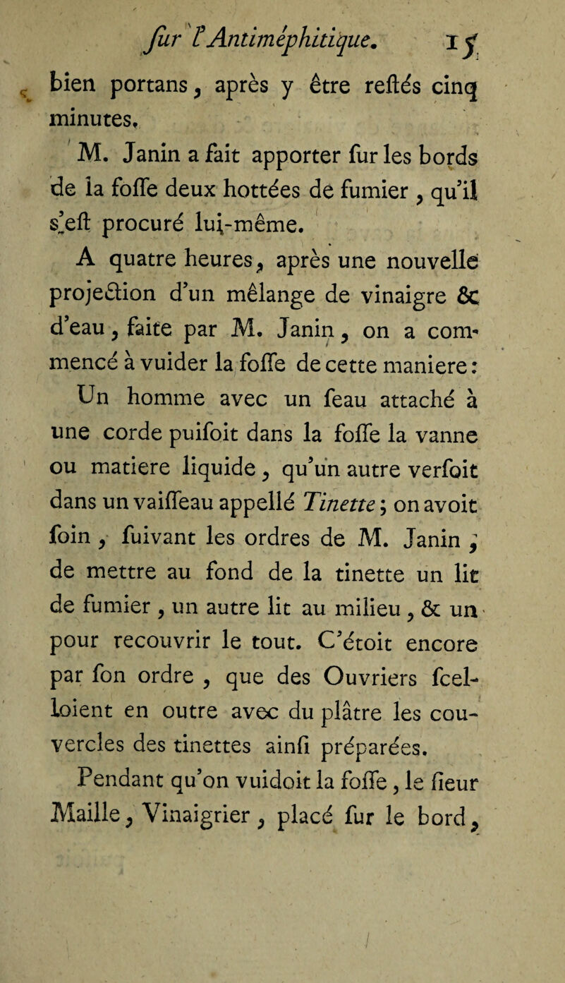 bien portans, après y être reliés cinq minutes, M. Janinafait apporter fur les bords de la folle deux hottées de fumier , qu’il s’elt procuré lui-même. A quatre heures, après une nouvelle projeèlion d’un mélange de vinaigre ôc d’eau y faite par M. Janin, on a com* mencé à vuider la folfe de cette maniéré : Un homme avec un feau attaché à une corde puifoit dans la folle la vanne ou matière liquide y qu’un autre verfoit dans un vaiffeau appelié Tinette ; on avoit foin y fuivant les ordres de M. Janin ; de mettre au fond de la tinette un lit de fumier , un autre lit au milieu , & uiv pour recouvrir le tout. C'étoit encore par fon ordre , que des Ouvriers fcel- loient en outre avec du plâtre les cou¬ vercles des tinettes ainfi préparées. Pendant qu’on vuidoit la folfe, le fieur Maille, Vinaigrier, placé fur le bord.