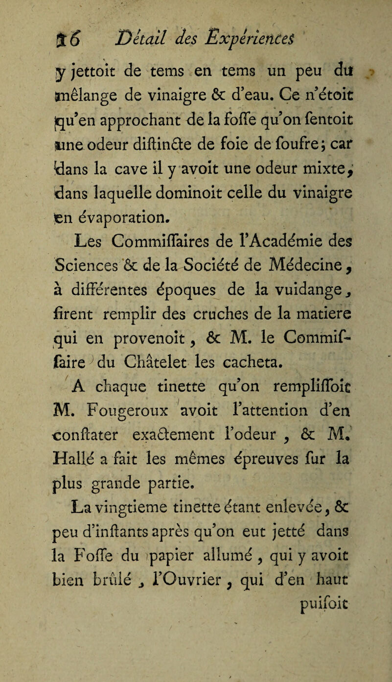 y jettoit de tems en te ms un peu du mélange de vinaigre & d’eau. Ce n’étoit jqu’en approchant de la foffe qu’on fentoit Me odeur diftinfte de foie de foufre ; car dans la cave il y avoit une odeur mixte, dans laquelle dominoit celle du vinaigre )en évaporation. Les Commiflaires de l’Académie des Sciences & de la Société de Médecine, à différentes époques de la vuidange firent remplir des cruches de la matière qui en provenoit , & M. le Commifi- faire^du Châtelet les cacheta. A chaque tinette qu’on rempliffoit M. Fougeroux avoit l’attention d’en confcater exaélement l’odeur , & M* Hallé a fait les mêmes épreuves fur la plus grande partie. La vingtième tinette étant enlevée, & peu d’inftants après qu’on eut jet té dans la Foffe du )papier allumé , qui y avoit bien brûlé l’Ouvrier , qui d’en haut