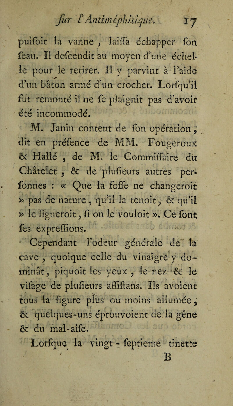 puifoit la vanne , laiffa échapper fort feau. Il defcendit au moyen d’une échel¬ le pour le retirer. Il y parvint à l’aide d’un bâton armé d’un crochet. Lorfqu’il fut remonté il ne fe plaignit pas d’avoir été incommodé. M. Janin content de fon opération y dit en préfence de MM. Fougeroux & Hallé y de M. le Gommiffaire du Châtelet 5 ôt de plufieurs autres per- fonnes : ce Que la folle ne changeroit » pas de nature , qu’il la tenoit* & qu’il » le figneroit , fi on le vouloir ». Ce font fes expreffions. Cependant l’odeur générale de la cave y quoique celle du vinaigre y do¬ minât ^ piquoit les yeux 5 le nez & le vifege de plufieurs affilia ns. Ils avoient tous la figure plus ou moins allumée y & quelques-uns éprouvoient de la gêne ôc du mal-aife. Lorfque la vingt - feptieme tinette B