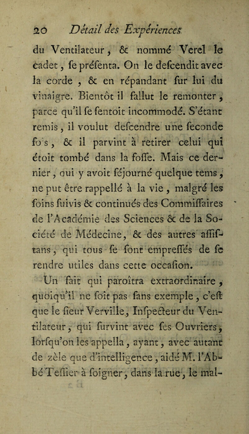 du Ventilateur j & nommé Verel le cadet y fepréfenta. On le defcendit avec la corde 9 & en répandant fur lui du vinaigre. Bientôt il fallut le remonter 9 parce qu'il fe fentoit incommodé. S’étant remis ? il voulut defcendre une fécondé fo's y & il parvint à retirer celui qui étoit tombé dans la foffe. Mais ce der¬ nier , oui y avoit féjourné quelque tems 9 ne put être rappelle à la vie , malgré les foins fuivis & continués des Commiffaires de l'Académie des Sciences ôc de la So¬ ciété de Médecine, & des autres’affif- tans, qui tous fe font empreffés de fe rendre utiles dans cette occalion. Un fait qui paroîtra extraordinaire 9 quoiqull ne foit pas fans exemple 9 c’eft que le fieur Verville, Infpeâeur du Ven¬ tilateur 9 qui furvint avec fes Ouvriers 9 lorfqu'on les appella, ayant 9 avec autant de zèle que d’intelligence , aidé M. l’Âb- béTeffier à foigner, dans la rue, le mai-