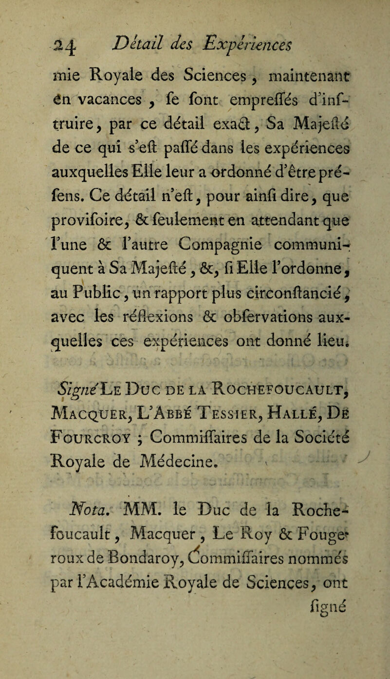 mie Royale des Sciences , maintenant en vacances , fe font empreffés d’inf- truire, par ce détail exaét , Sa Majefté de ce qui s’eft paffé dans les expériences auxquelles Elle leur a ordonné d’être pré- fens. Ce détail n’eft, pour ainfi dire, que provifoire, & feulement en attendant que Tune & l’autre Compagnie communi¬ quent à Sa Majefté, ôc, fi Elle l’ordonne, au Public, un rapport plus circonftancié, avec les réflexions & obfervations aux¬ quelles ces expériences ont donné lieu. Signé Le Duc de la Rochefoucault, Macquer, L’Abbé Tessier, Halle, De Fourcroy ; Commiffaires de la Société Royale de Médecine. F . ^ Nota. MM. le Duc de la Roche- foucault , Macquer , Le Roy &: Fouge* roux de Bondaroy, dommiffaires nommés par l’Académie Royale de Sciences, ont fi gué