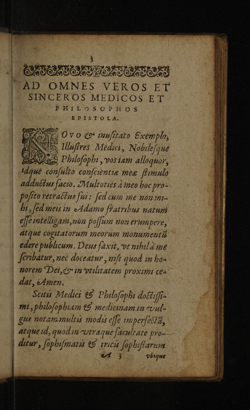 AD OMNES VEROS ET SINCEROS MEDICOS ET PHILOSOPHOS EPISTOLA. di 2) Ov o e» mufitato Exemplo, INI 2 lilufires Médica, Nobilefaué Easeees Philofophi ,'vosiam alloquor, cón[ulto confcientie mes. f'imulo addutius facio. JMultotiés 4 ineo boc pro- hi, Jed meis in eAdamo Patribus natum e[Je mtelligam,non foffum non erumpere; dtQué cogitatorum qeorum monumenti Jeibatur, nec doceatur , nifi Quod in bos Qyorem ' Dei,d» m vtilitatem proximi cés Satis Medici €5 Philofopbi dotiffr- J ditur , fophifmatis €$ 1rica Jophiflarum e1.5 vbique