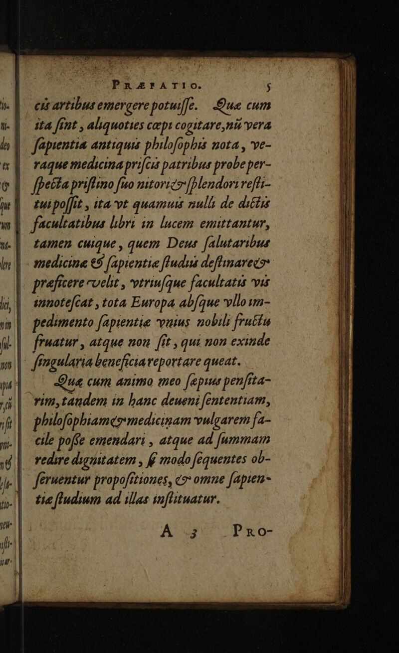 cit artibus emergerepotuife. ue cum ita [rut , aliquoties cepi cogitare,ni vera fapientia antiquis philofophbis nota , ve- | raquemedicima prifcis patribus probe per- |. fetta priffimo fuo mtorics[endorirefti- |] euipo[fit ita vt quamuis null de dictis facultatibus libri im. lucem emittantur, tamen cuique , quem Deus falutaribus medicine € [apientie fludus defhinarecss prafrcere cuelit , vtriu[que facultatis vis annotefcat , tota Europa abfque vello wm- pedunento fapientie vutus. nobili fru&amp;tu | ffwatur , atque nou [it , qui non exinde | ffngularia benefictaveportare queat. | Qua cum animo meo [epi penftta- j| rim,taudem in banc deueni fententiam, | philofophiames medicinam vulgarem fa- cile poffe emendari , atque ad [ummam | redmedintatem , ff modo fequentes ob- tie fludium ad illas saflituatur.