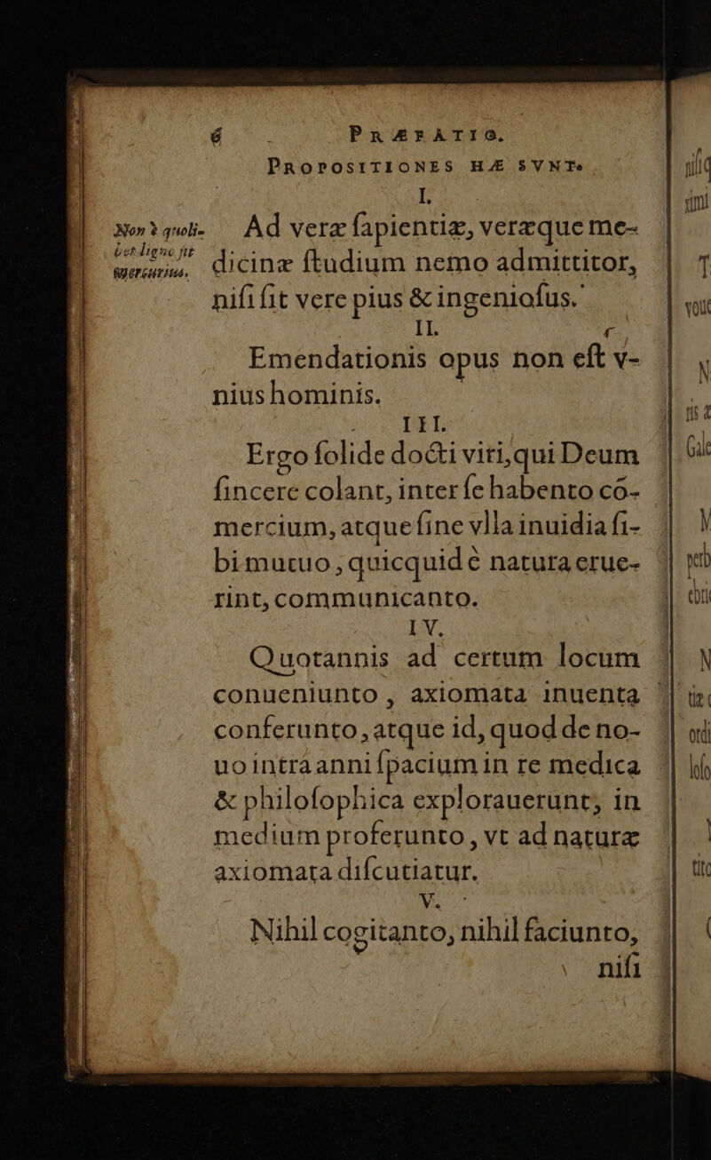 PansrATrTIO. PRoPOSITIONES HAE $VNTe | I eet ligue pt Ryereutiuds. dicinz ftudium nemo admittitor, nifif1t vere pius &amp; ingeniofus. IL his Emendationis opus non eft v- nius hominis. | | i I II. Ergo folide do&amp;i viri,qui Deum fincere colant, inter fe habento co- mercium, atque fine vlia inuidia fi- bimutuo, quicquid € natura eruc- rint, communicanto. I V. Quotannis ad certum locum conferunto, atque id, quod deno- uointraanni Ípacium in re medica. &amp; philofophica explorauerunt; in medium proferunto, vt ad natura axiomarta difcutiatur vM Nihil co gitanto, nihil faciunto, nifi