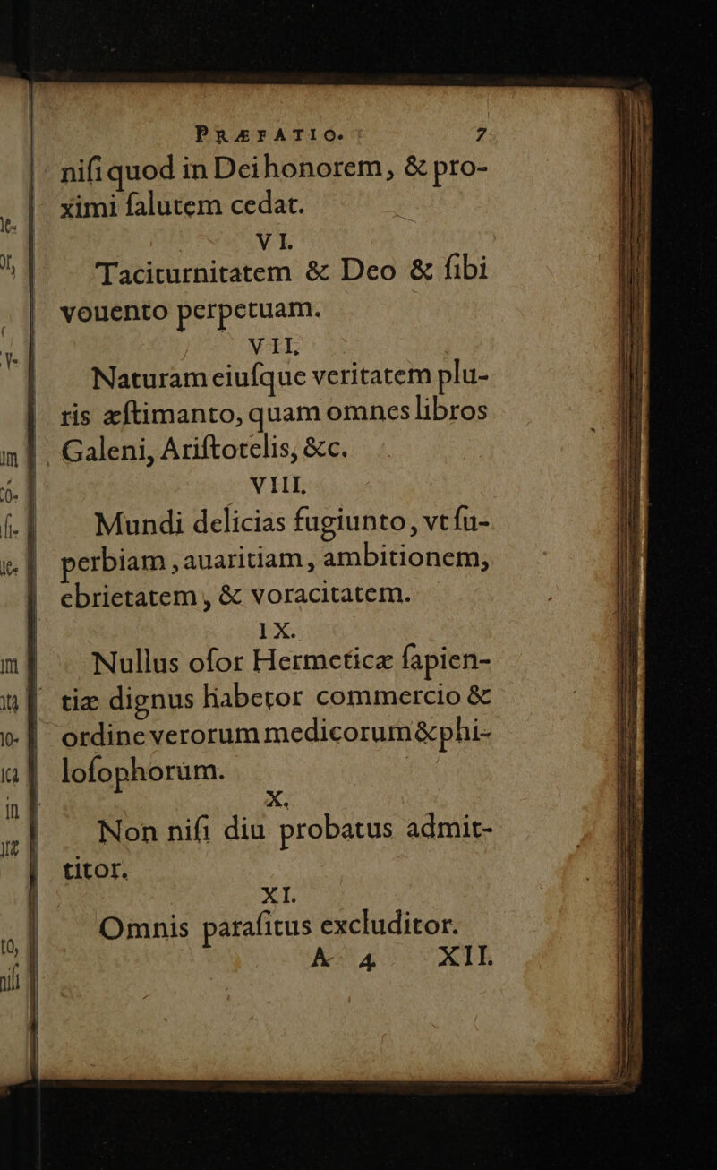 nifi quod in Dei honorem, &amp; pro- ximi falutem cedat. : V I. Taciturnitatem &amp; Deo &amp; fibi vouento perpetuam. VIL Naturam ciufque veritatem plu- ris zftimanto, quam omnes libros Galeni, Ariftorelis, &amp;c. VIII Mundi delicias fugiunto, vt Tus erbiam , auaritiam , ambitionem, ebrietatem , &amp; voracitatem. 1X. Nullus ofor Hermeticz fapien- tie dignus habetor commercio &amp; ordine verorum medicorum &amp;phi- lofophorum. | Non nifi diu probatus admit- titor. | XI. Omnis parafitus excluditor. A A4 XII.