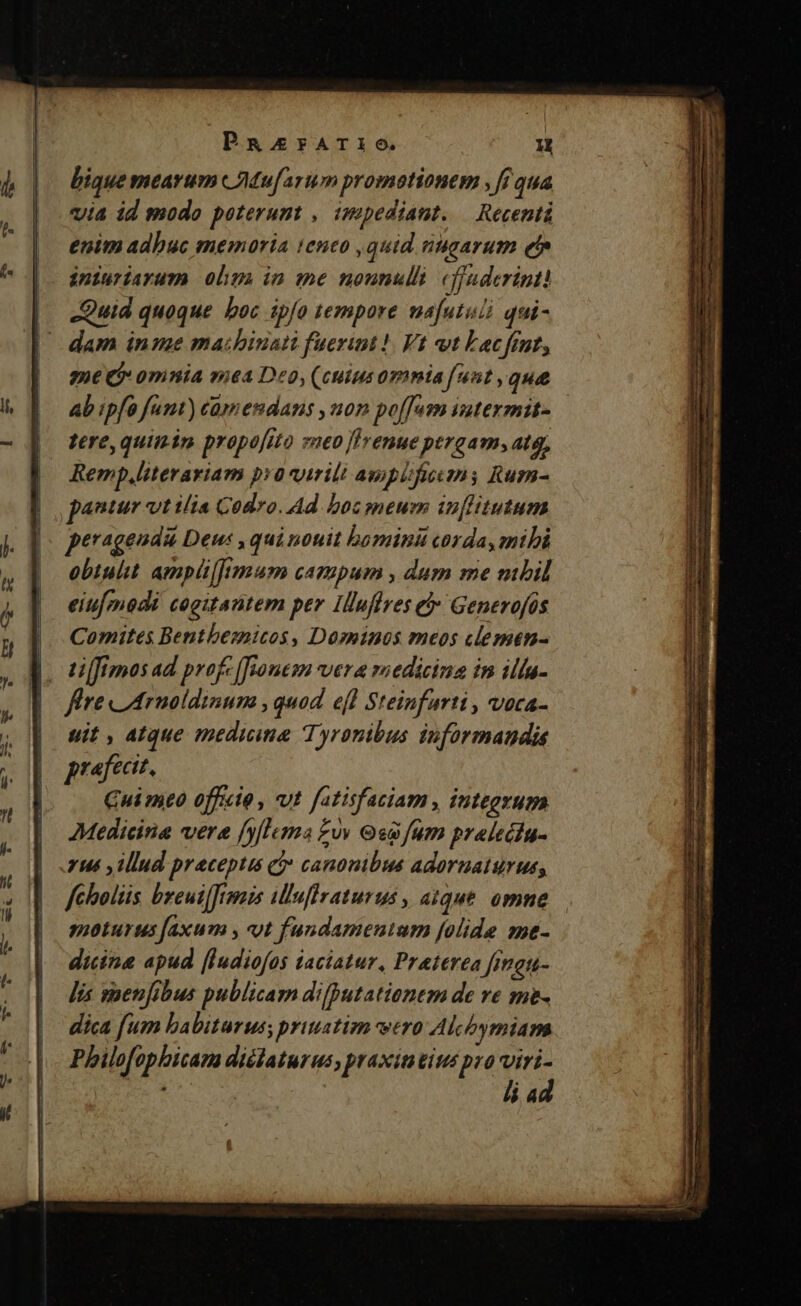 PaRasrATIi6. mon bique mearum wAMu[arum promotionem , fi qua via id modo poterunt , impediant. — Recenti enim adhuc memoria teneo , quid nugarum efe iniuriarum olim in me nounulli cfjuderinti — Quid quoque boc ipfo tempore mafutuià qui- / dam inme ma:hbinati fuerint! Vt vt Lac fint, ze j omnia mea Deo, (cuius omnia funt , que ab ipfa funt) camendans ,uon po[[um intexmit- tere, quiin propofito sneo [lrenue pergam, atq, Remp,literariam pa virili ampitfeums Rum- pantur vt ilia Codro. Ad boc meum inflitutum peragendi Deu , qui nouit bomind corda, mthi obtulit. ampitl]imum campum , dum me mbil eiufmodi cogitantem per Iluflres e» Generofos Comites Bentbemicos , Dominos meos clemen- fire LArmoldinum , quad. efl Steinfarti , voca- uit , atque medicine Tyronibus iuformandie prafectt. Cui mto officte , vut fatisfaciam , integrum AMedicina vere [ylluma £v Gg fum pralecinu- yus y illud praceptis ci canonibus adoruaturus, feholüs breui[frmis illuftraturus , atque. omne. moturus [axum y «ot fundamentum [olide me- dicina apud [Iudiofos 1aciatur, Praterea [inats- Jis saenfibus publicam difputationtm de ve me- dica [um babituruss priuatim vero Akcbymiam Philofophicam diélaturus, praxin tius pro viri-