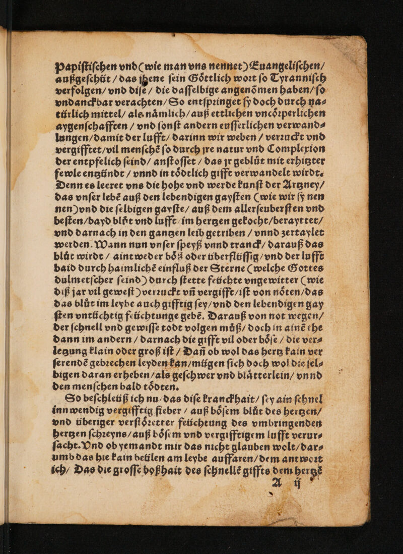 Papiſtiſchen vnd (wie man une nennet) Euangeliſchen / außgeſchůt / das jgene ſein Goͤttlich woꝛt ſo Tyranniſch verfolgen / vnd diſe / die daſſelbige angenõmen haben / ſo vndanckbar verachten / So entſpꝛinget ſy doch durch na⸗ türlich mittel / ale naͤmlich / auß ettlichen vncoͤꝛperlichen aygenſchafften / vnd ſonſt andern euſſerlichen verwand⸗ lungen / damit der lufft / darinn wir weben / verꝛuckt vnd vergifftet / vil menſchẽ ſo durch jre natur vnd Complexion der entpfelich ſeind / anſtoſſet / das jr geblůt mit erhitzter fewle entzündt / vnnd in toͤdtlich gifft verwandelt wirdt. Denn es leeret vns die hohe vnd werde kunſt der Artzney / das vnſer lebẽ auß den lebendigen gayſten (wie wir ſy nen nen) vnd die ſelbigen gayſte / auß dem allerſeuberſt en vnd beſten / bayd blůt vnd luffe im bergen gekocht / berayttet / vnd darnach in den gantzen leib getriben / vnnd zertaylet werden. Wann nun vnſer ſpeyß vnnd tranck / darauß das blůt wirdt / aint weder boͤß oder tiberflüſſig / vnd der Iuffe baid durch haimlichẽ einfluß der Sterne (welche Gottes dulmetſcher ſeind) durch ſtette Früchte vnge witter (wie diß jar vil geweſt) verꝛuckt vñ vergifft / iſt von noͤten / das das blůt im leybe auch gifftig ſey / vnd den lebendigen gay ſten vntüchtig feüchtunge gebe. Darauf von not wegen / der ſchnell vnd ge wiſſe todt volgen můß / doch in alnẽ ehe dann im andern / darnach die gifft vil oder boͤſe / die ver⸗ legung klain oder groß iſt / Dañ ob wol das hertz kain ver ſerendẽ gebꝛechen leyden kan / mügen ſich doch wol die ſel⸗ bigen daran erheben / als geſchwer vnd blaͤtterlein / vnnd den menſchen bald toͤdten. | So beſchleiüß ich nu / das diſe kranckhait / ſey ain ſehnel inn wendig vergifftig fieber / auß boͤſem blůt des hertzen / vnd überiger verſtoͤꝛetter feüchtung des vmbringenden hertzen ſchꝛeyns / auß boͤſem vnd vergifftigem lufft verur⸗ ſacht. Vnd ob yemandt mir das nicht glauben wolt / dar⸗ umb das hie kain belilen am leybe auffaren / dem ant woꝛt ich / Das die groſſe boßhait des ſchnellẽ giffts oe berge | 4 * g