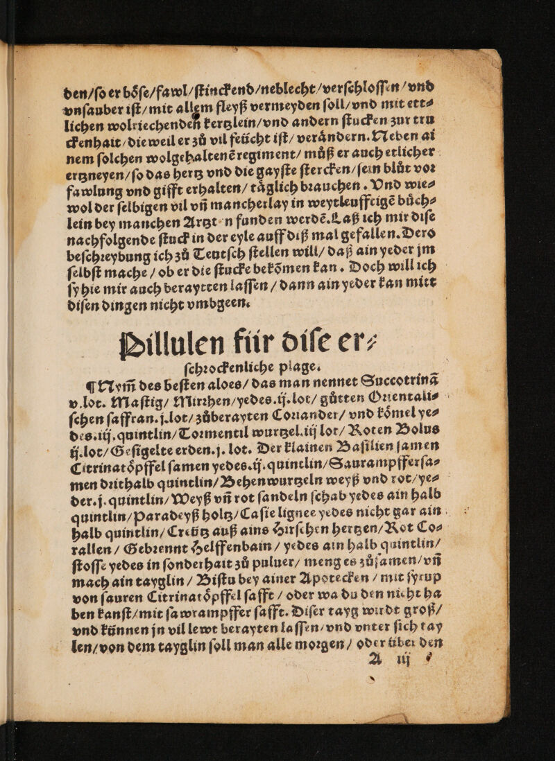 den / ſo er boͤſ⸗ 2/fawl / ſtinckend / neblecht / verſehloſſen vnd vnſauber iſt / mit allem fleyß vermeyden ſoll / vnd mit ett⸗ lichen wolriechenden kertzlein / vnd andern ſtucken zur tru ckenhait / die weil er zů vil feücht iſt / verandern. Neben ai nem ſolchen wolgehaltenẽ regiment / můß er auch etlicher ertzneyen / ſo das hertz vnd die gayſte ſtercken / ſein blůt vor fawlung vnd gifft erhalten / täglich bꝛauchen . Vnd wie⸗ wol der ſelbigen vil vñ mancherlay in weytleuffrigẽ buͤch⸗ lein bey manchen Artzt n funden werdẽ. Laß ich mir diſe nachfolgende ſtuck in der eyle auff diß mal gefallen. Dero beſchꝛeybung ich zů Teutſch ſtellen will / daß ain yeder jm ſelbſt mache / ob er die ſtucke bekõmen kan · Doch will ich ſyhie mir auch beraytten laſſen / dann ain yeder kan mitt diſen dingen nicht vmbgeen. | Dillulen für diſe er; ſchꝛockenliche plage. ¶ Nym̃ des beſten aloes / das man nennet Succotrinã v. lot. Maſtig / Mirꝛhen / yedes. ij. lot⸗ gůtten Oꝛientali⸗ ſehen ſaffran · j. lot / zůberayten Coꝛiander / vnd koͤmel ye⸗ des. iij. quintlin / Toꝛmentil wurtzel. iij lot / Roten Bolus Citrinatoͤpffel ſamen yedes. ij. q uinclin / Saurampfferſa⸗ men dꝛithalb quintlin / Behenwurtzeln weyß vnd rot yer der. j. quintlin / Weyß vñ rot ſandeln ſchab yedes ain halb quintlin / Paradeyß holtz / Caſie lignee yedes nicht gar ain halb quintlin / Creũtz auß ains Hirſchen hertzen / Rot Co⸗ rallen / Gebꝛennt Helffenbam / yedes ain halb quintlin/ ſtoſſe yedes in ſonderhait zů puluer / meng es zůſamen / vñ mach ain tayglin / Biſtu bey ainer Apotecken / mit ſyrup von ſauren Citrinatoͤpffel ſafft / oder wa du den nicht ha ben kanſt / mit fa wrampffer ſafft. Diſer tayg wirdt groß/ vnd künnen jn vil lewt berayten la ſſen / vnd vnter ſich t ay len / von dem tayglin ſoll man alle moꝛgen / 2 rüber den aut *