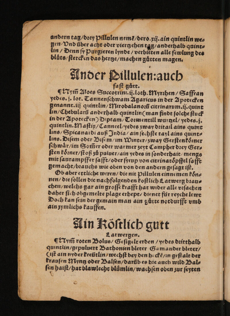 Ander Pillulen:auch faſt gutt. | Nym̃ Aloes Succotrini.ij.loth. Myrꝛhen / Saffran yedes. j. lot. Tannenſchwam Agaricus in der Apotecken genannt. iij quintlin / Mirobalanoꝛũ citrinarum.ij.quint lin / Chebularũ anderhalb quintlin (man findt ſolche ſtuck in der Apotecken) Diptam / Toꝛmentill wurtzel / yedes. j. quintlin. Maſtiꝑ / Canneel / yedes zway dꝛit ail ains quint lins / Spica nardi auß India / ain ſechſte tayl ains quint⸗ lins. Diſem oder Biſem / im Winter / zway Gerſtenkoꝛner ſehwaͤr/ im Som̃er oder warmer zeyt Campher dꝛey Ger⸗ ſten koͤꝛner / ſtoß zů puluer / ain yedes in ſonderhait mengs mit ſaurampffer ſafft / oder ſyrup von citrinatòpffel ſafft gemacht / bꝛauchs wie oben von den andern geſagt iſt. Ob aber ettliche weren / die nit Pillulen einne men koͤn⸗ nen / die ſollen die nachfolgenden koſtlich Latwerg bꝛau⸗ chen / welchs gar ain groſſe krafft hat wider alle vꝛſachen daher fich obgemelte plage erhept / die net für reyche lewt Doch kan fein der gemain man ain gütte notdurfft vmb ain zymlichs kauffen. Ain Köftlich gutt ALatwergen. | | Nym̃ roten Bolus / Geſigelt erden / yedes dꝛitthalb quintlin /gepuluert Bathonien bleter Ga mander bleter / (iſt ain nyder kreütlin / wechſt bey den hecke / in geſt alt der krauſen Myntz oder Balſen / darũb es hie auch wild Bal⸗ fen haiſt / hat blawlecht bluͤmlin / wachſen oben zur ſeyten
