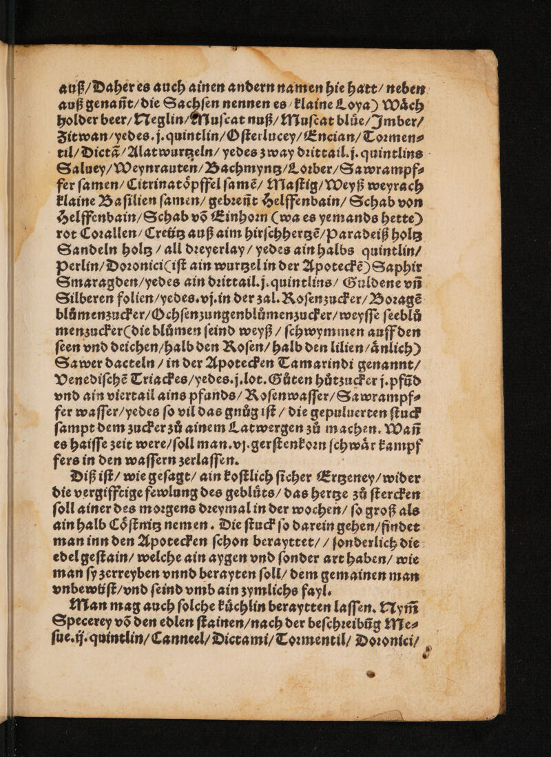 auß / Daher es auch ainen andern namen hie hatt / neben auß genañt / die Sachſen nennen es klaine Loya) Waͤch holder beer / Neglin / Muſcat nuß / Muſcat blůe / Imber⸗ Zit wan / yedes. j. quintlin / Oſterlucey / Encian / Toꝛmen⸗ til / Dictã / Alat wurtzeln / yedes z way dꝛit tail. j. quintlins Saluey / Weynrauten / Bachmyntz / Coꝛber / Sawrampf⸗ fer ſamen / Citrinatoͤpffel ſamẽ / Maſtig / Weyß weyrach klaine Baſilien ſamen / gebꝛeñt Helffenbain / Schab von Helffenbain / Schab võ Einhoꝛn (wa es yemands hette) rot Coꝛallen / Creütz auß aim hirſchhertzẽ / Paradeiß holtz Sandeln holz / all dꝛeyerlay / yedes ain halbs quintlin / Perlin / Doꝛonici(iſt ain wurtzel in der Apoteckẽ) Saphir Smaragden / yedes ain dꝛittail. j. quintlins / Guldene vñ Silberen folien / yedes. vj. in der zal. Roſen zucker / Boꝛagẽ blůmenzucker / Ochſenzungenblůmenzucker / weyſſe ſeeblů menzucker (die blůmen ſeind weyß / ſchwym men auff den ſeen vnd deichen / halb den Koſen / halb den lilien / aͤnlich) Sa wer dacteln / in der Apotecken Tamarindi genannt / Venediſchẽ Triackes / yedes. j. lot. Gůten hůtzucker j. pfüd vnd ain viertail ains pfunds / Roſenwaſſer / Sawrampf⸗ fer waſſer / yedes fo vil das gnuͤg iſt / die gepuluerten ſtuck ſampt dem zucker zů ainem Latwergen zů machen. Wan es haiſſe zeit were / ſoll man. vj. gerſtenkoꝛn ſchwaͤr kampf fers in den waſſern zerlaſſen. | Diß iſt / wie geſagt / ain koſtlich ficher Ertzeney / wider die vergiffeige fewlung des geblüts/ das hertze zů ſtercken ſoll ainer des moꝛgens dꝛeymal in der wochen / ſo groß als ain halb Coͤſtnitz nem en. Die ſtuck ſo darein gehen / findet man inn den Apotecken ſchon berayttet / / ſonderlich die edel geſtain / welche ain aygen vnd ſonder art haben / wie man ſy zerreyben vnnd berayten ſoll / dem gemainen man vnbewiiſt / vnd ſeind vmb ain zymlichs fayl. Man mag auch ſolche kůchlin beraytten laſſen. Nym̃ Specerey võ den edlen ſtainen / nach der beſchꝛeibũg Me⸗ ſue.ij.quintlin / Canneel / Dictami / Toꝛmentil / Doꝛontci / 5 u‘ 5 0