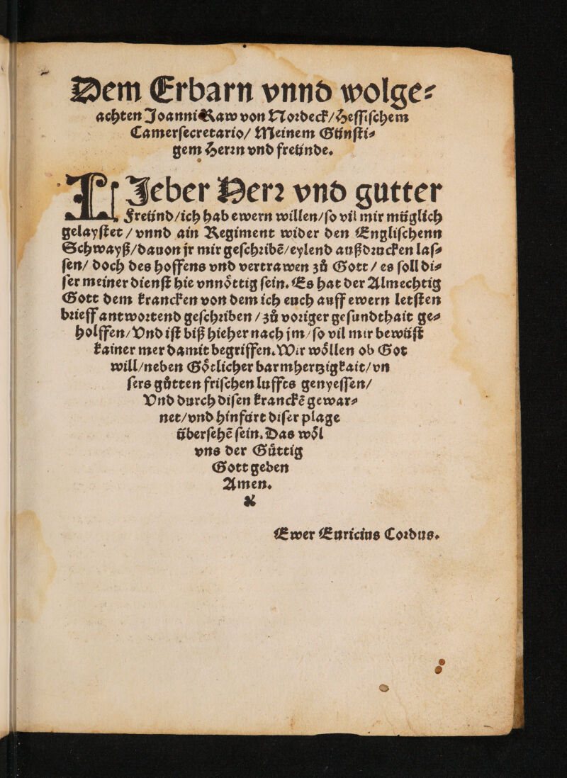 Dem Erbarn vnnd wolge⸗ achten Joanni &amp;Kaw von Noꝛdeck / Heſſiſchem 8 Camerſecretario / Meinem Bünftis gem Herꝛn vnd fretinde. II Jeber Herꝛ vnd gutter Ä $retind/ich hab ewern willen / ſo vil mir müglich gelayſtet / vnnd ain Regiment wider den Engliſchenn Schwayß / dauon jr mir geſchꝛibẽ / eylend außdꝛucken laſ⸗ ſen / doch des hoffens vnd vertra wen zů Gott / es ſoll di⸗ fer meiner dienſt hie vnnoͤttig fein. Es hat der Almechtig Gott dem krancken von dem ich euch auff ewern letſten bꝛieff ant woꝛtend geſchꝛiben / zů voꝛiger geſundthait ge⸗ holffen / Vnd iſt biß hieher nach jm / ſo vil mir bewüſt kainer mer damit begriffen. Wir woͤllen ob Got will / neben Goͤtlicher barmhertzigkait / vn ſers gůtten friſchen luffts genyeſſen / Vnd durch diſen kranckẽ gewar⸗ net / vnd hinfurt diſer plage überſehẽ fein. Das woͤl vns der Guͤttig Gott geden Amen. &amp; JE wer Euricius Coꝛdus.