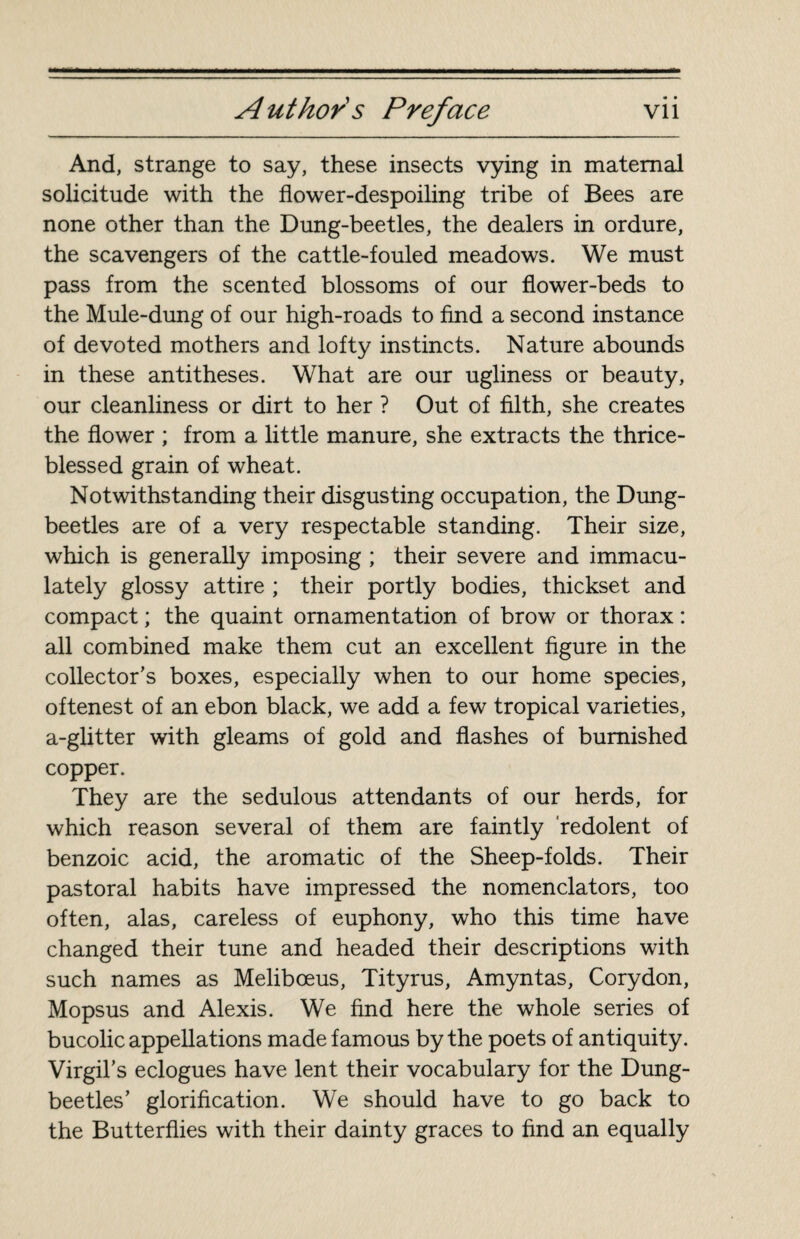 And, strange to say, these insects vying in maternal solicitude with the flower-despoiling tribe of Bees are none other than the Dung-beetles, the dealers in ordure, the scavengers of the cattle-fouled meadows. We must pass from the scented blossoms of our flower-beds to the Mule-dung of our high-roads to find a second instance of devoted mothers and lofty instincts. Nature abounds in these antitheses. What are our ugliness or beauty, our cleanliness or dirt to her ? Out of filth, she creates the flower ; from a little manure, she extracts the thrice- blessed grain of wheat. Notwithstanding their disgusting occupation, the Dung- beetles are of a very respectable standing. Their size, which is generally imposing ; their severe and immacu¬ lately glossy attire ; their portly bodies, thickset and compact ; the quaint ornamentation of brow or thorax : all combined make them cut an excellent figure in the collector’s boxes, especially when to our home species, oftenest of an ebon black, we add a few tropical varieties, a-glitter with gleams of gold and flashes of burnished copper. They are the sedulous attendants of our herds, for which reason several of them are faintly redolent of benzoic acid, the aromatic of the Sheep-folds. Their pastoral habits have impressed the nomenclators, too often, alas, careless of euphony, who this time have changed their tune and headed their descriptions with such names as Melibœus, Tityrus, Amyntas, Corydon, Mopsus and Alexis. We find here the whole series of bucolic appellations made famous by the poets of antiquity. Virgil’s eclogues have lent their vocabulary for the Dung- beetles’ glorification. We should have to go back to the Butterflies with their dainty graces to find an equally