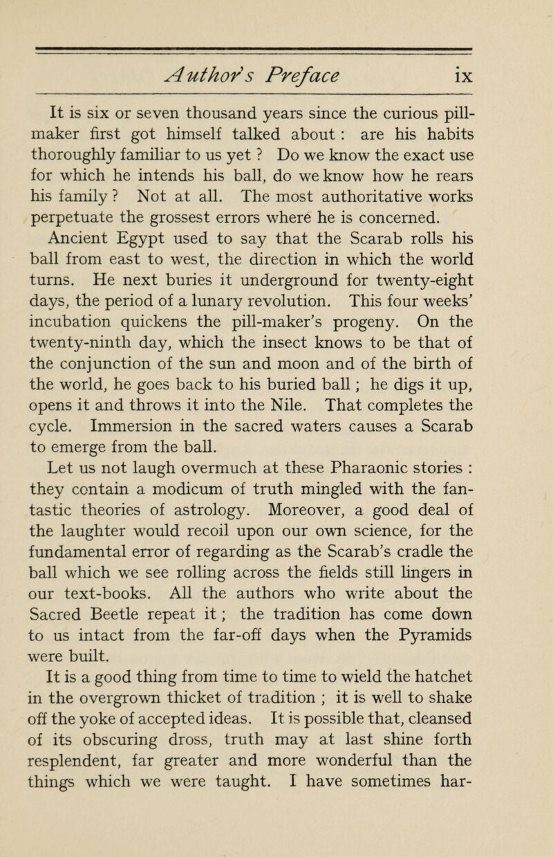 It is six or seven thousand years since the curious pill- maker first got himself talked about : are his habits thoroughly familiar to us yet ? Do we know the exact use for which he intends his ball, do we know how he rears his family ? Not at all. The most authoritative works perpetuate the grossest errors where he is concerned. Ancient Egypt used to say that the Scarab rolls his ball from east to west, the direction in which the world turns. He next buries it underground for twenty-eight days, the period of a lunary revolution. This four weeks’ incubation quickens the pill-maker’s progeny. On the twenty-ninth day, which the insect knows to be that of the conjunction of the sun and moon and of the birth of the world, he goes back to his buried ball ; he digs it up, opens it and throws it into the Nile. That completes the cycle. Immersion in the sacred waters causes a Scarab to emerge from the ball. Let us not laugh overmuch at these Pharaonic stories : they contain a modicum of truth mingled with the fan¬ tastic theories of astrology. Moreover, a good deal of the laughter would recoil upon our own science, for the fundamental error of regarding as the Scarab’s cradle the ball which we see rolling across the fields still lingers in our text-books. All the authors who write about the Sacred Beetle repeat it ; the tradition has come down to us intact from the far-off days when the Pyramids were built. It is a good thing from time to time to wield the hatchet in the overgrown thicket of tradition ; it is well to shake off the yoke of accepted ideas. It is possible that, cleansed of its obscuring dross, truth may at last shine forth resplendent, far greater and more wonderful than the things which we were taught. I have sometimes har-