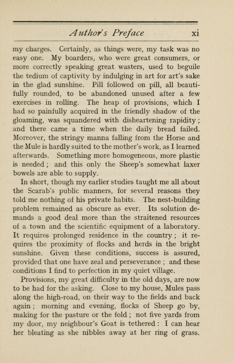 my charges. Certainly, as things were, my task was no easy one. My boarders, who were great consumers, or more correctly speaking great wasters, used to beguile the tedium of captivity by indulging in art for art’s sake in the glad sunshine. Pill followed on pill, all beauti¬ fully rounded, to be abandoned unused after a few exercises in rolling. The heap of provisions, which I had so painfully acquired in the friendly shadow of the gloaming, was squandered with disheartening rapidity ; and there came a time when the daily bread failed. Moreover, the stringy manna falling from the Horse and the Mule is hardly suited to the mother’s work, as I learned afterwards. Something more homogeneous, more plastic is needed ; and this only the Sheep’s somewhat laxer bowels are able to supply. In short, though my earlier studies taught me all about the Scarab’s public manners, for several reasons they told me nothing of his private habits. The nest-building problem remained as obscure as ever. Its solution de¬ mands a good deal more than the straitened resources of a town and the scientific equipment of a laboratory. It requires prolonged residence in the country ; it re¬ quires the proximity of flocks and herds in the bright sunshine. Given these conditions, success is assured, provided that one have zeal and perseverance ; and these conditions I find to perfection in my quiet village. Provisions, my great difficulty in the old days, are now to be had for the asking. Close to my house, Mules pass along the high-road, on their way to the fields and back again ; morning and evening, flocks of Sheep go by, making for the pasture or the fold ; not five yards from my door, my neighbour’s Goat is tethered : I can hear her bleating as she nibbles away at her ring of grass.