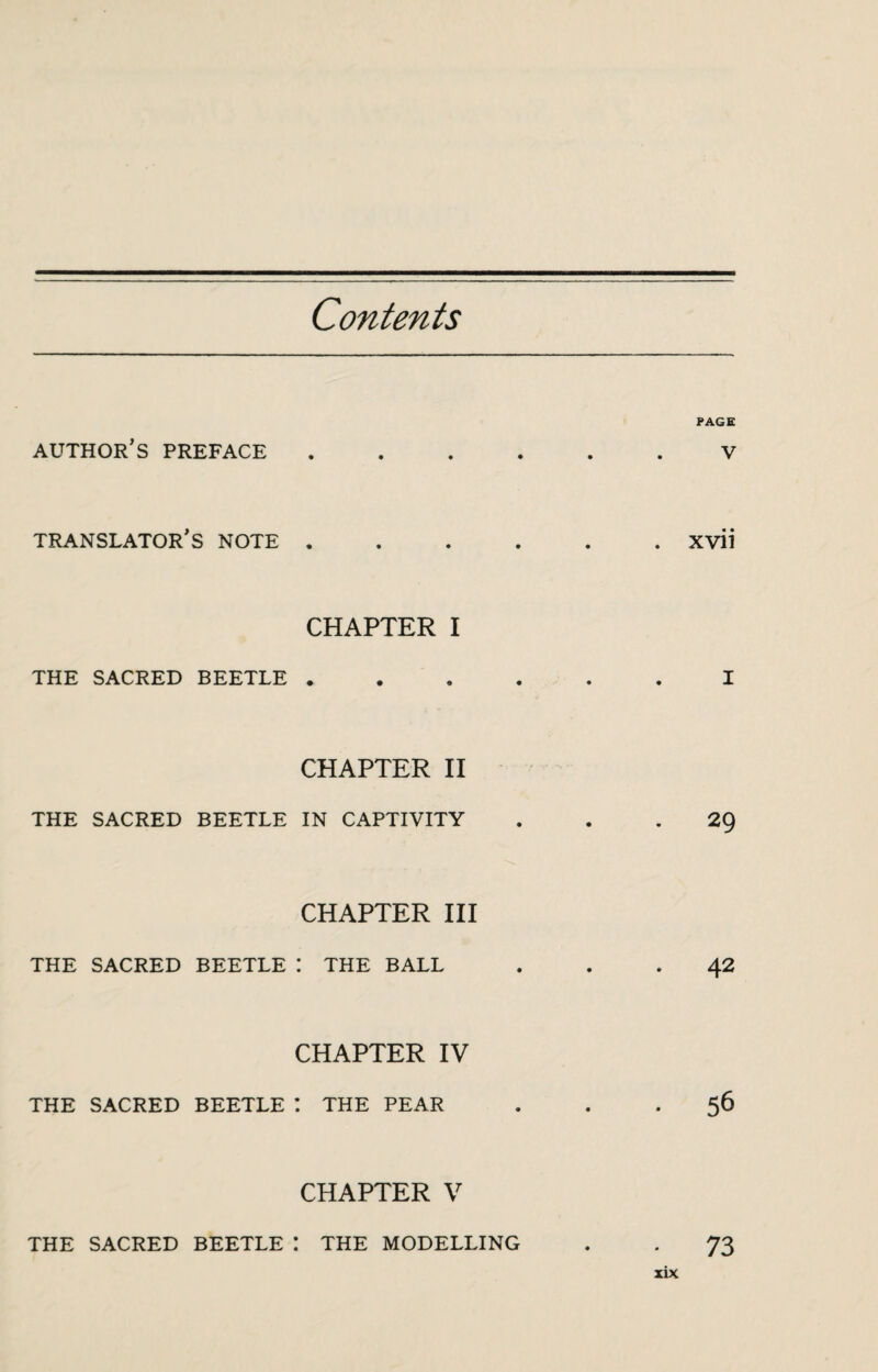 Contents AUTHOR S PREFACE PAGE V TRANSLATOR S NOTE . XVII CHAPTER I THE SACRED BEETLE . CHAPTER II THE SACRED BEETLE IN CAPTIVITY 29 CHAPTER III THE SACRED BEETLE : THE BALL 42 CHAPTER IV THE SACRED BEETLE I THE PEAR 56 CHAPTER V THE SACRED BEETLE THE MODELLING 73