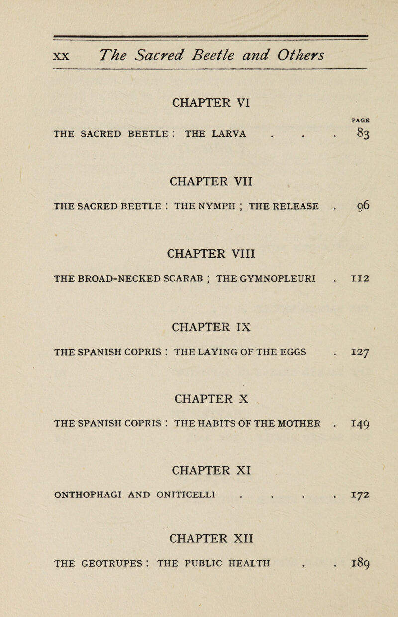 CHAPTER VI THE SACRED BEETLE : THE LARVA CHAPTER VII THE SACRED BEETLE : THE NYMPH ; THE RELEASE CHAPTER VIII THE BROAD-NECKED SCARAB ; THE GYMNOPLEURI CHAPTER IX THE SPANISH COPRIS : THE LAYING OF THE EGGS CHAPTER X THE SPANISH COPRIS ! THE HABITS OF THE MOTHER CHAPTER XI ONTHOPHAGI AND ONITICELLI CHAPTER XII PAGE 83 ÇÔ 112 127 149 172 THE GEOTRUPES: THE PUBLIC HEALTH 3:89