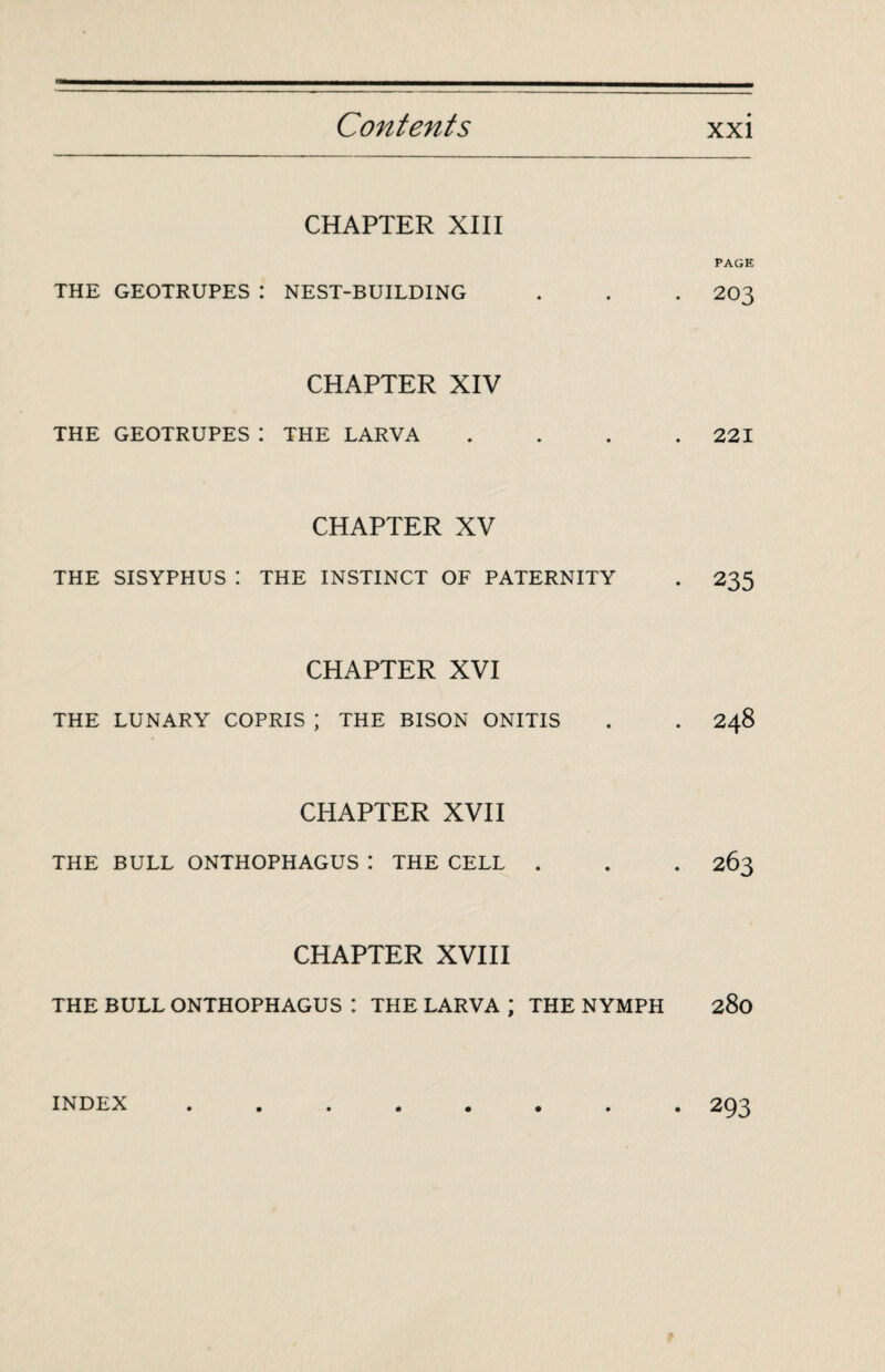 CHAPTER XIII THE GEOTRUPES : NEST-BUILDING CHAPTER XIV THE GEOTRUPES: THE LARVA CHAPTER XV THE SISYPHUS I THE INSTINCT OF PATERNITY CHAPTER XVI THE LUNARY COPRIS ; THE BISON ONITIS CHAPTER XVII THE BULL ONTHOPHAGUS I THE CELL . CHAPTER XVIII THE BULL ONTHOPHAGUS : THE LARVA ; THE NYMPH PAGE 203 221 235 248 263 280 INDEX 293