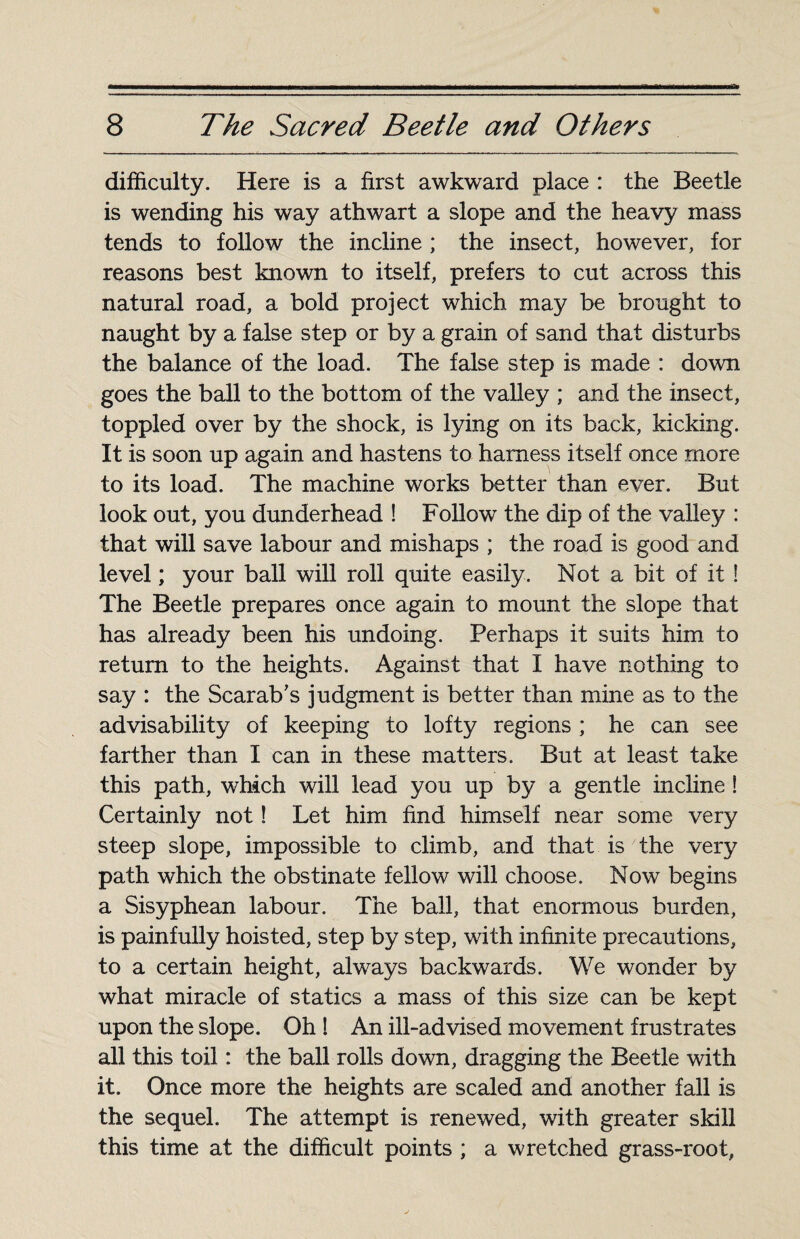 difficulty. Here is a first awkward place : the Beetle is wending his way athwart a slope and the heavy mass tends to follow the incline ; the insect, however, for reasons best known to itself, prefers to cut across this natural road, a bold project which may be brought to naught by a false step or by a grain of sand that disturbs the balance of the load. The false step is made : down goes the ball to the bottom of the valley ; and the insect, toppled over by the shock, is lying on its back, kicking. It is soon up again and hastens to harness itself once more to its load. The machine works better than ever. But look out, you dunderhead ! Follow the dip of the valley : that will save labour and mishaps ; the road is good and level ; your ball will roll quite easily. Not a bit of it ! The Beetle prepares once again to mount the slope that has already been his undoing. Perhaps it suits him to return to the heights. Against that I have nothing to say : the Scarab's judgment is better than mine as to the advisability of keeping to lofty regions ; he can see farther than I can in these matters. But at least take this path, which will lead you up by a gentle incline ! Certainly not ! Let him find himself near some very steep slope, impossible to climb, and that is the very path which the obstinate fellow will choose. Now begins a Sisyphean labour. The ball, that enormous burden, is painfully hoisted, step by step, with infinite precautions, to a certain height, always backwards. We wonder by what miracle of statics a mass of this size can be kept upon the slope. Oh ! An ill-advised movement frustrates all this toil : the ball rolls down, dragging the Beetle with it. Once more the heights are scaled and another fall is the sequel. The attempt is renewed, with greater skill this time at the difficult points ; a wretched grass-root,