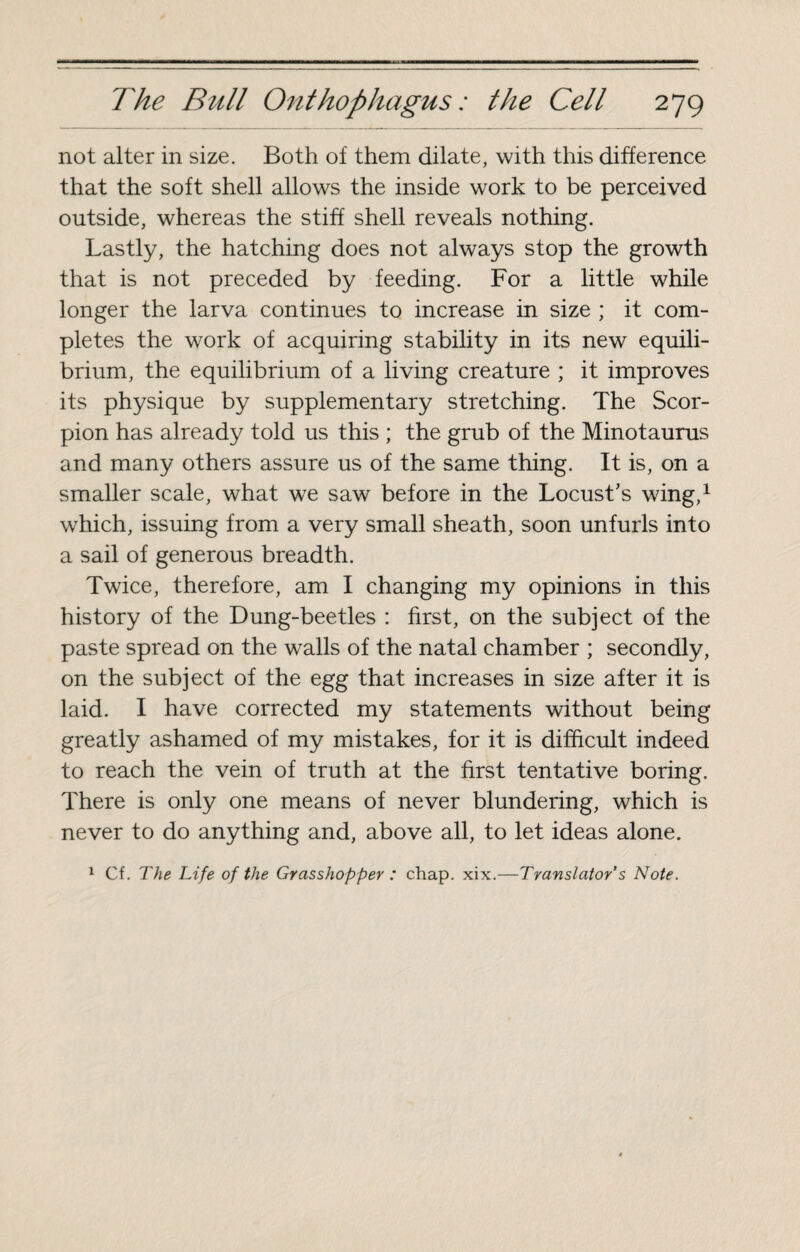 not alter in size. Both of them dilate, with this difference that the soft shell allows the inside work to be perceived outside, whereas the stiff shell reveals nothing. Lastly, the hatching does not always stop the growth that is not preceded by feeding. For a little while longer the larva continues to increase in size ; it com¬ pletes the work of acquiring stability in its new equili¬ brium, the equilibrium of a living creature ; it improves its physique by supplementary stretching. The Scor¬ pion has already told us this ; the grub of the Minotaurus and many others assure us of the same thing. It is, on a smaller scale, what we saw before in the Locust’s wing,1 which, issuing from a very small sheath, soon unfurls into a sail of generous breadth. Twice, therefore, am I changing my opinions in this history of the Dung-beetles : first, on the subject of the paste spread on the walls of the natal chamber ; secondly, on the subject of the egg that increases in size after it is laid. I have corrected my statements without being greatly ashamed of my mistakes, for it is difficult indeed to reach the vein of truth at the first tentative boring. There is only one means of never blundering, which is never to do anything and, above all, to let ideas alone.