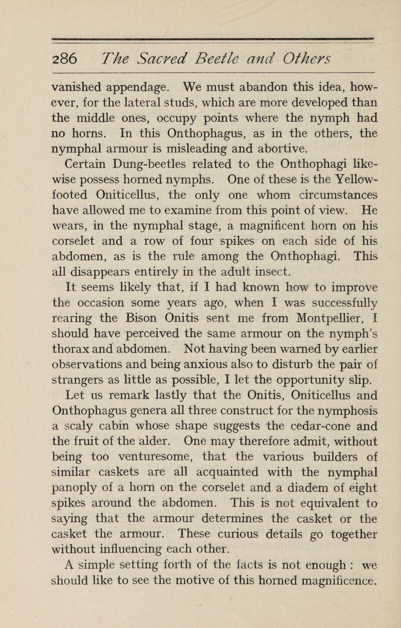 TrBT—iww him ■■inmil in m ran ■ n irirm—aiii iiifiirwiiiaimiifMnaTwiilwaiirinri-iawMirimiwii ■iTrii^nnM«~TrTinMiM>M»BrwM*nrtmii«rrT--rT1“~- 286 The Sacred Beetle and Others vanished appendage. We must abandon this idea, how¬ ever, for the lateral studs, which are more developed than the middle ones, occupy points where the nymph had no horns. In this Onthophagus, as in the others, the nymphal armour is misleading and abortive. Certain Dung-beetles related to the Onthophagi like¬ wise possess horned nymphs. One of these is the Yellow¬ footed Oniticellus, the only one whom circumstances have allowed me to examine from this point of view. He wears, in the nymphal stage, a magnificent horn on his corselet and a row of four spikes on each side of his abdomen, as is the rule among the Onthophagi. This all disappears entirely in the adult insect. It seems likely that, if I had known how to improve the occasion some years ago, when I was successfully rearing the Bison Onitis sent me from Montpellier, I should have perceived the same armour on the nymph’s thorax and abdomen. Not having been warned by earlier observations and being anxious also to disturb the pair of strangers as little as possible, I let the opportunity slip. Let us remark lastly that the Onitis, Oniticellus and Qnthophagus genera all three construct for the nymphosis a scaly cabin whose shape suggests the cedar-cone and the fruit of the alder. One may therefore admit, without being too venturesome, that the various builders of similar caskets are all acquainted with the nymphal panoply of a horn on the corselet and a diadem of eight spikes around the abdomen. This is not equivalent to saying that the armour determines the casket or the casket the armour. These curious details go together without influencing each other. A simple setting forth of the facts is not enough : we should like to see the motive of this horned magnificence.