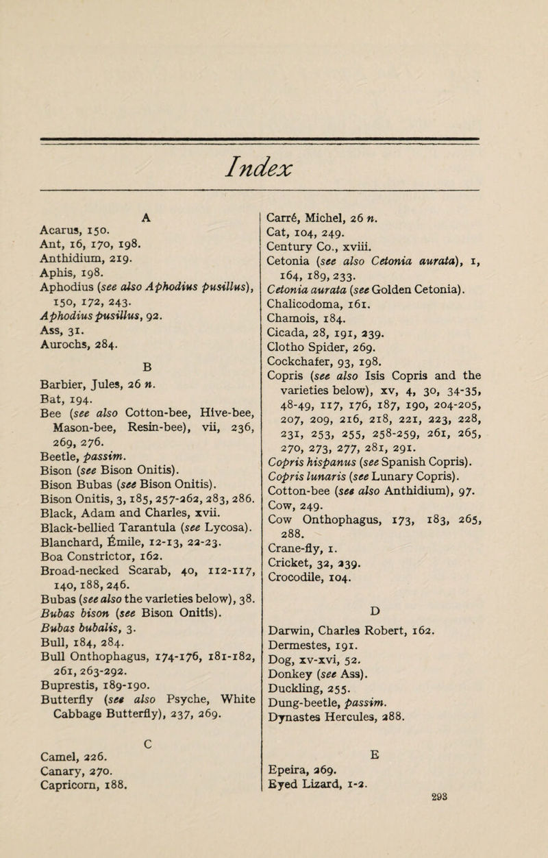 Index A Acarus, 150. Ant, 16, 170, 198. Anthidium, 219. Aphis, 198. Aphodius (see also Aphodius pusillus), 150, 172, 243. Aphodius pusillus, 92. Ass, 31. Aurochs, 284. B Barbier, Jules, 26 n. Bat, 194. Bee (see also Cotton-bee, Hive-bee, Mason-bee, Resin-bee), vii, 236, 269, 276. Beetle, passim. Bison (see Bison Onitis). Bison Bubas (see Bison Onitis). Bison Onitis, 3,185, 257-262, 283, 286. Black, Adam and Charles, xvii. Black-bellied Tarantula (see Lycosa). Blanchard, Émile, 12-13, 22-23. Boa Constrictor, 162. Broad-necked Scarab, 40, 112-117, 140,188, 246. Bubas (see also the varieties below), 38. Bubas bison (see Bison Onitis). Bubas bubalis, 3. Bull, 184, 284. Bull Onthophagus, 174-176, 181-182, 261, 263-292. Buprestis, 189-190. Butterfly (see also Psyche, White Cabbage Butterfly), 237, 269. C Camel, 226. Canary, 270. Capricorn, 188. Carré, Michel, 26 n. Cat, 104, 249. Century Co., xviii. Cetonia (see also Cetonia aurata), 1, 164, 189,233. Cetonia aurata (see Golden Cetonia). Chalicodoma, 161. Chamois, 184. Cicada, 28, 191, 239. Clotho Spider, 269. Cockchafer, 93, 198. Copris (see also Isis Copris and the varieties below), xv, 4, 30, 34-35, 48-49, 117, 176, 187, 190, 204-205, 207, 209, 216, 218, 221, 223, 228, 231, 253, 255, 258-259, 261, 265, 270, 273, 277, 281, 291. Copris hispanus (see Spanish Copris). Copris lunaris (see Lunary Copris). Cotton-bee (see also Anthidium), 97. Cow, 249. Cow Onthophagus, 173, 183, 265, 288. Crane-fly, 1. Cricket, 32, 239. Crocodile, 104. D Darwin, Charles Robert, 162. Dermestes, 191. Dog, xv-xvi, 52. Donkey (see Ass). Duckling, 255. Dung-beetle, passim. Dynastes Hercules, 288. E Epeira, 269. Eyed Lizard, 1-2.